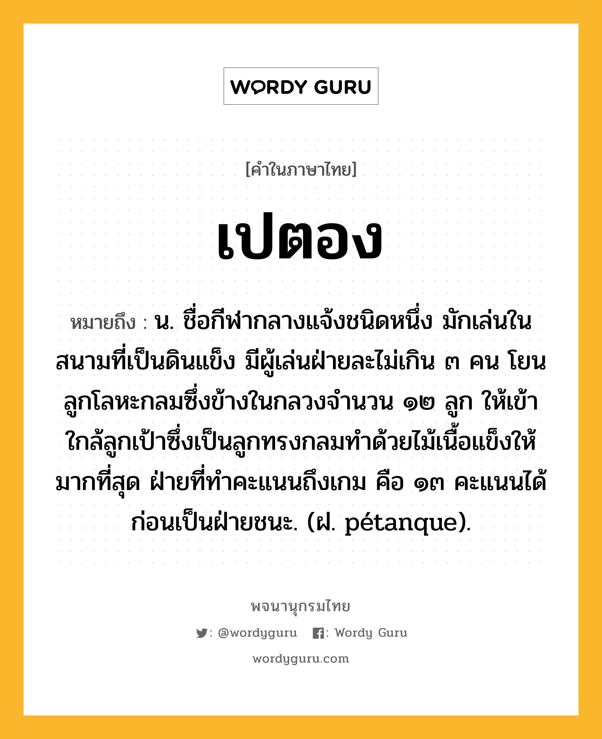 เปตอง หมายถึงอะไร?, คำในภาษาไทย เปตอง หมายถึง น. ชื่อกีฬากลางแจ้งชนิดหนึ่ง มักเล่นในสนามที่เป็นดินแข็ง มีผู้เล่นฝ่ายละไม่เกิน ๓ คน โยนลูกโลหะกลมซึ่งข้างในกลวงจํานวน ๑๒ ลูก ให้เข้าใกล้ลูกเป้าซึ่งเป็นลูกทรงกลมทําด้วยไม้เนื้อแข็งให้มากที่สุด ฝ่ายที่ทําคะแนนถึงเกม คือ ๑๓ คะแนนได้ก่อนเป็นฝ่ายชนะ. (ฝ. pétanque).