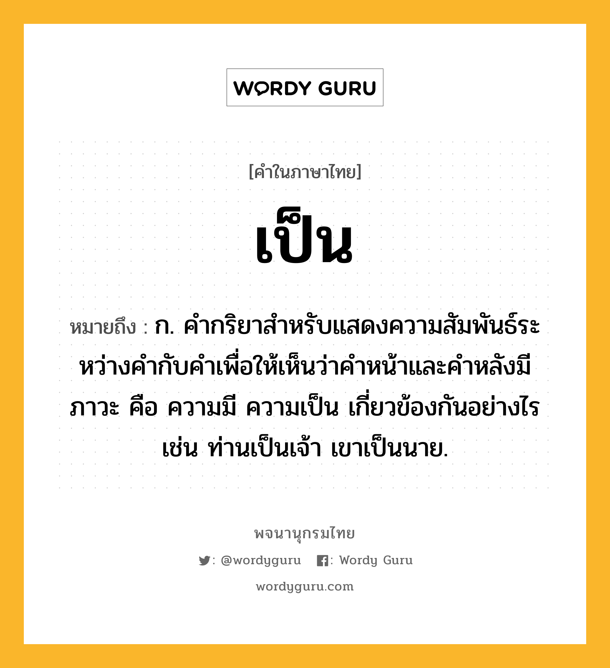 เป็น หมายถึงอะไร?, คำในภาษาไทย เป็น หมายถึง ก. คํากริยาสําหรับแสดงความสัมพันธ์ระหว่างคํากับคําเพื่อให้เห็นว่าคําหน้าและคําหลังมีภาวะ คือ ความมี ความเป็น เกี่ยวข้องกันอย่างไร เช่น ท่านเป็นเจ้า เขาเป็นนาย.