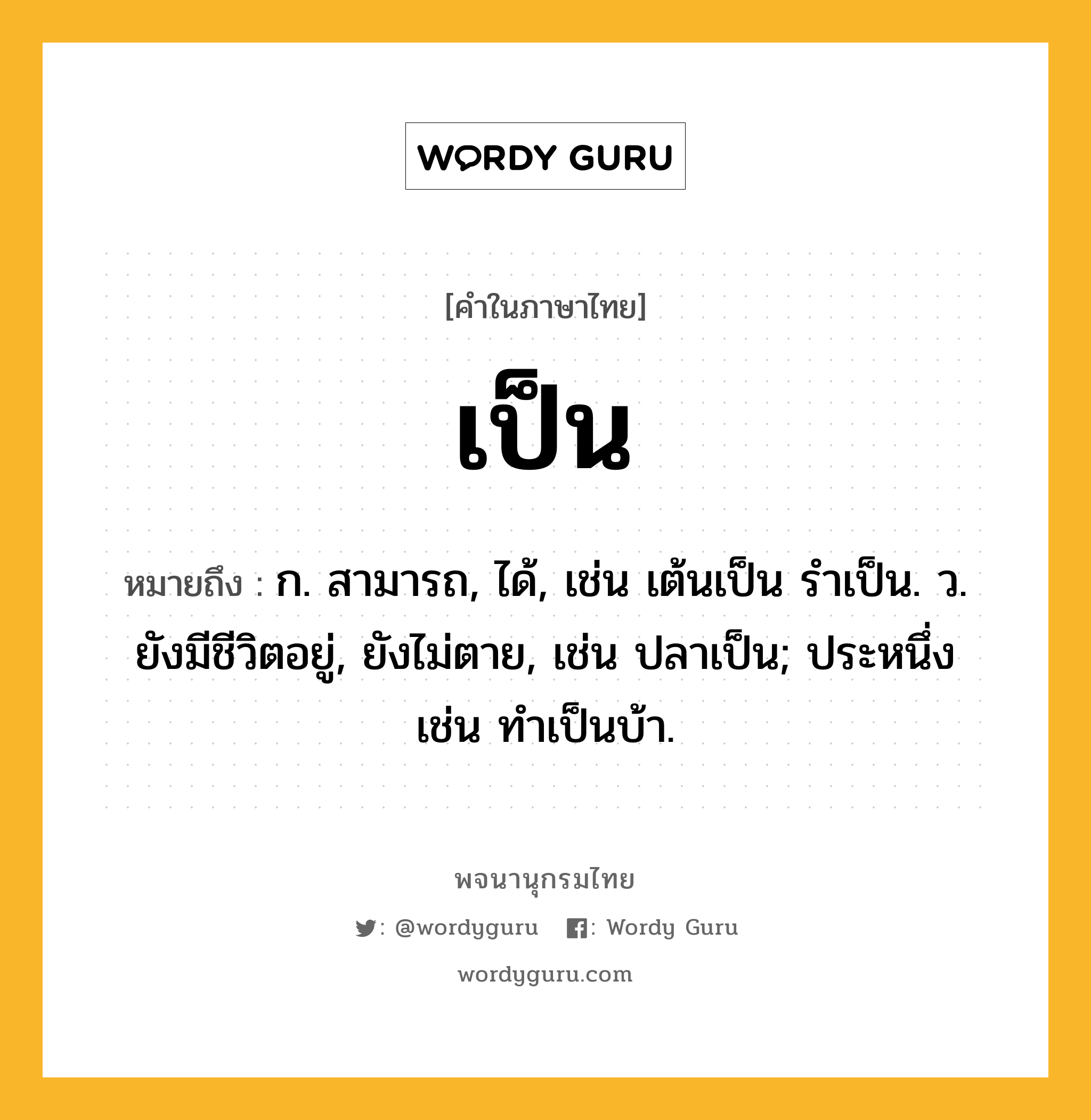 เป็น หมายถึงอะไร?, คำในภาษาไทย เป็น หมายถึง ก. สามารถ, ได้, เช่น เต้นเป็น รําเป็น. ว. ยังมีชีวิตอยู่, ยังไม่ตาย, เช่น ปลาเป็น; ประหนึ่ง เช่น ทําเป็นบ้า.