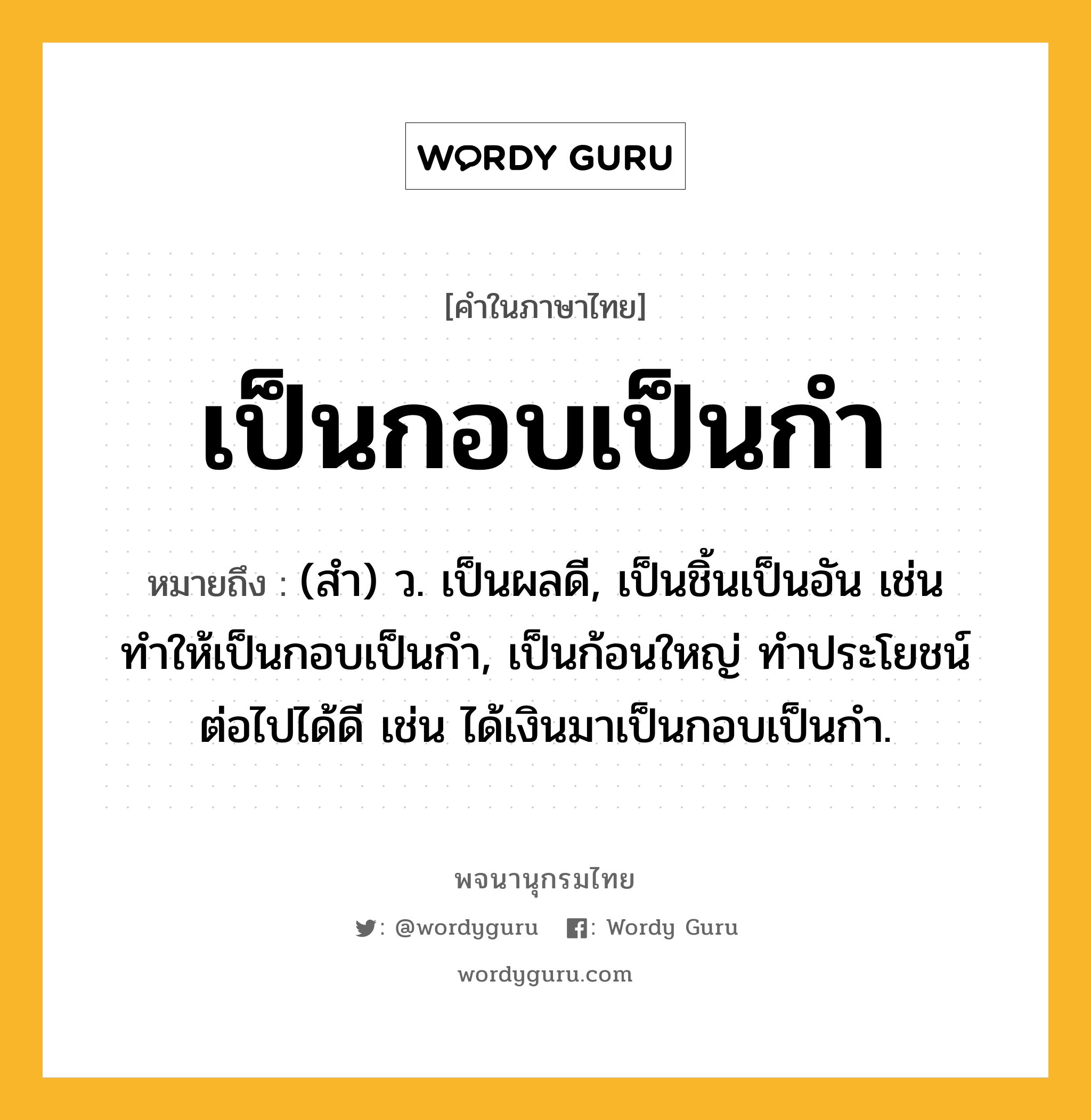 เป็นกอบเป็นกำ หมายถึงอะไร?, คำในภาษาไทย เป็นกอบเป็นกำ หมายถึง (สํา) ว. เป็นผลดี, เป็นชิ้นเป็นอัน เช่น ทำให้เป็นกอบเป็นกำ, เป็นก้อนใหญ่ ทําประโยชน์ต่อไปได้ดี เช่น ได้เงินมาเป็นกอบเป็นกำ.