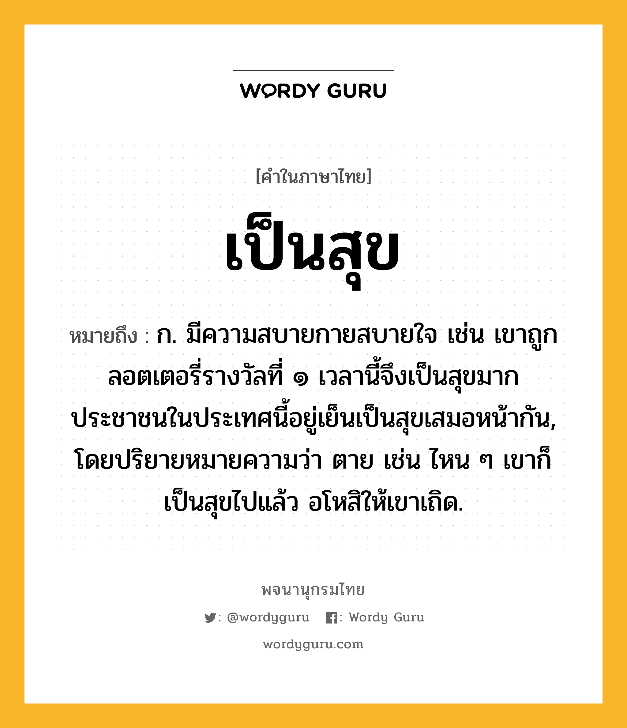 เป็นสุข หมายถึงอะไร?, คำในภาษาไทย เป็นสุข หมายถึง ก. มีความสบายกายสบายใจ เช่น เขาถูกลอตเตอรี่รางวัลที่ ๑ เวลานี้จึงเป็นสุขมาก ประชาชนในประเทศนี้อยู่เย็นเป็นสุขเสมอหน้ากัน, โดยปริยายหมายความว่า ตาย เช่น ไหน ๆ เขาก็เป็นสุขไปแล้ว อโหสิให้เขาเถิด.