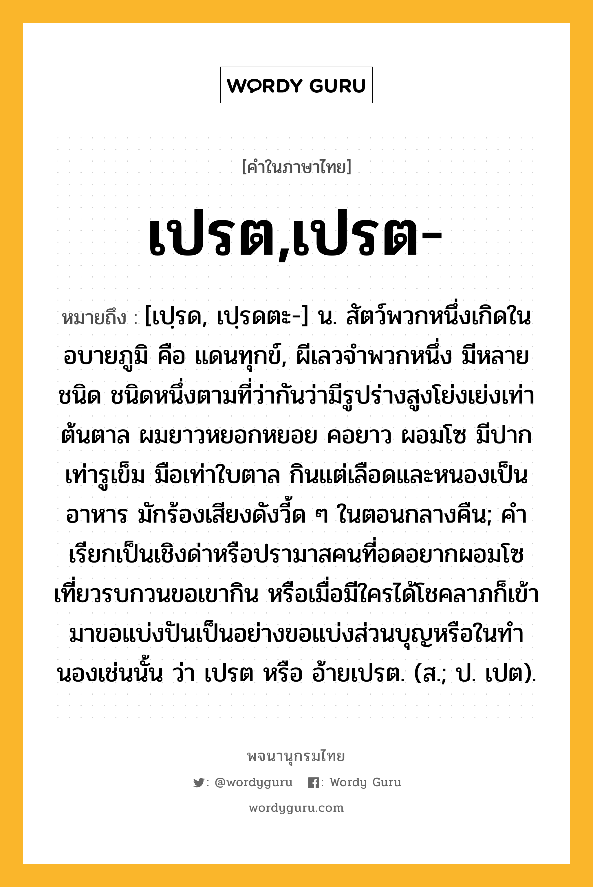 เปรต,เปรต- หมายถึงอะไร?, คำในภาษาไทย เปรต,เปรต- หมายถึง [เปฺรด, เปฺรดตะ-] น. สัตว์พวกหนึ่งเกิดในอบายภูมิ คือ แดนทุกข์, ผีเลวจําพวกหนึ่ง มีหลายชนิด ชนิดหนึ่งตามที่ว่ากันว่ามีรูปร่างสูงโย่งเย่งเท่าต้นตาล ผมยาวหยอกหยอย คอยาว ผอมโซ มีปากเท่ารูเข็ม มือเท่าใบตาล กินแต่เลือดและหนองเป็นอาหาร มักร้องเสียงดังวี้ด ๆ ในตอนกลางคืน; คําเรียกเป็นเชิงด่าหรือปรามาสคนที่อดอยากผอมโซ เที่ยวรบกวนขอเขากิน หรือเมื่อมีใครได้โชคลาภก็เข้ามาขอแบ่งปันเป็นอย่างขอแบ่งส่วนบุญหรือในทํานองเช่นนั้น ว่า เปรต หรือ อ้ายเปรต. (ส.; ป. เปต).