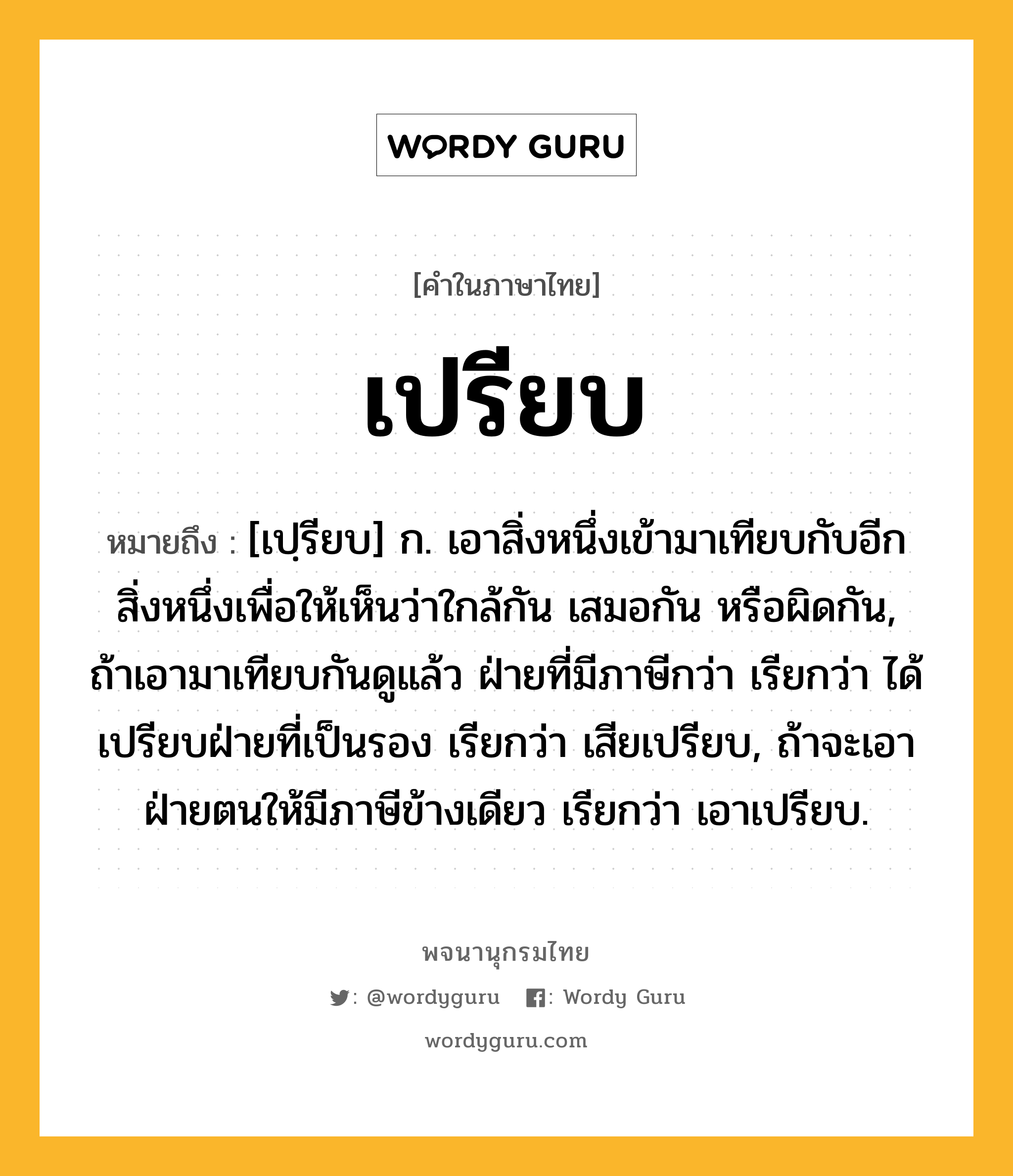 เปรียบ หมายถึงอะไร?, คำในภาษาไทย เปรียบ หมายถึง [เปฺรียบ] ก. เอาสิ่งหนึ่งเข้ามาเทียบกับอีกสิ่งหนึ่งเพื่อให้เห็นว่าใกล้กัน เสมอกัน หรือผิดกัน, ถ้าเอามาเทียบกันดูแล้ว ฝ่ายที่มีภาษีกว่า เรียกว่า ได้เปรียบฝ่ายที่เป็นรอง เรียกว่า เสียเปรียบ, ถ้าจะเอาฝ่ายตนให้มีภาษีข้างเดียว เรียกว่า เอาเปรียบ.