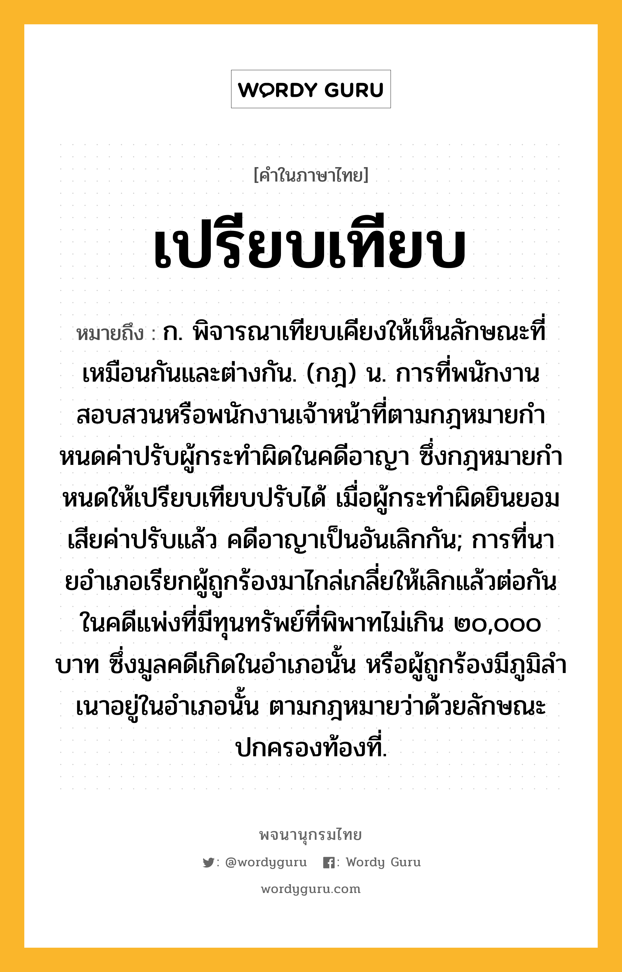 เปรียบเทียบ หมายถึงอะไร?, คำในภาษาไทย เปรียบเทียบ หมายถึง ก. พิจารณาเทียบเคียงให้เห็นลักษณะที่เหมือนกันและต่างกัน. (กฎ) น. การที่พนักงานสอบสวนหรือพนักงานเจ้าหน้าที่ตามกฎหมายกําหนดค่าปรับผู้กระทําผิดในคดีอาญา ซึ่งกฎหมายกําหนดให้เปรียบเทียบปรับได้ เมื่อผู้กระทําผิดยินยอมเสียค่าปรับแล้ว คดีอาญาเป็นอันเลิกกัน; การที่นายอําเภอเรียกผู้ถูกร้องมาไกล่เกลี่ยให้เลิกแล้วต่อกันในคดีแพ่งที่มีทุนทรัพย์ที่พิพาทไม่เกิน ๒๐,๐๐๐ บาท ซึ่งมูลคดีเกิดในอําเภอนั้น หรือผู้ถูกร้องมีภูมิลําเนาอยู่ในอําเภอนั้น ตามกฎหมายว่าด้วยลักษณะปกครองท้องที่.