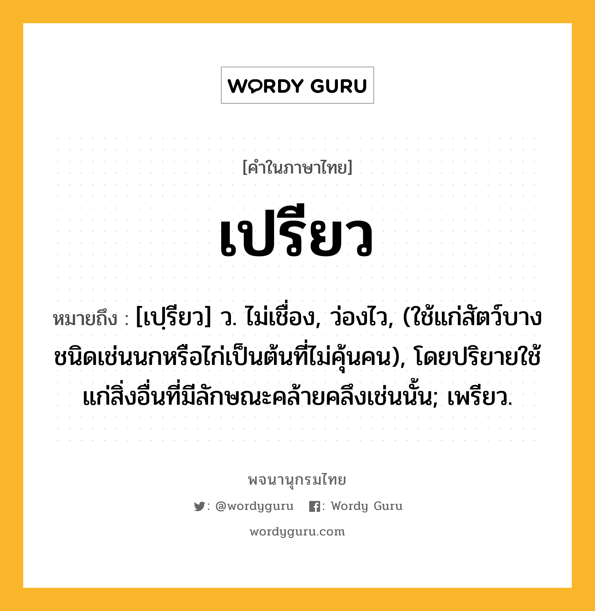 เปรียว หมายถึงอะไร?, คำในภาษาไทย เปรียว หมายถึง [เปฺรียว] ว. ไม่เชื่อง, ว่องไว, (ใช้แก่สัตว์บางชนิดเช่นนกหรือไก่เป็นต้นที่ไม่คุ้นคน), โดยปริยายใช้แก่สิ่งอื่นที่มีลักษณะคล้ายคลึงเช่นนั้น; เพรียว.