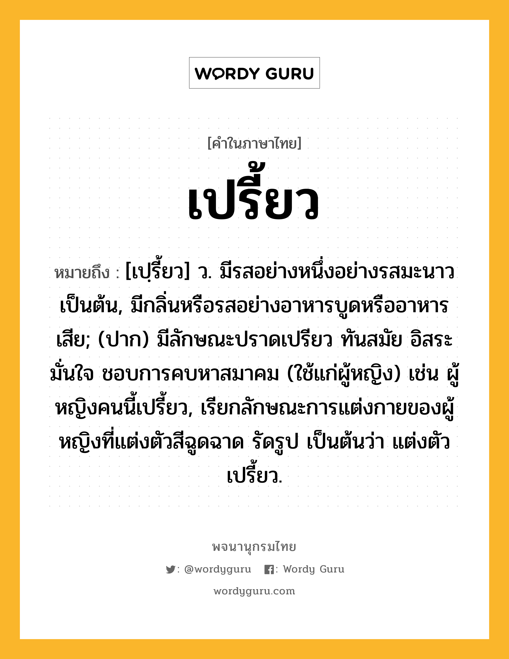 เปรี้ยว ความหมาย หมายถึงอะไร?, คำในภาษาไทย เปรี้ยว หมายถึง [เปฺรี้ยว] ว. มีรสอย่างหนึ่งอย่างรสมะนาวเป็นต้น, มีกลิ่นหรือรสอย่างอาหารบูดหรืออาหารเสีย; (ปาก) มีลักษณะปราดเปรียว ทันสมัย อิสระ มั่นใจ ชอบการคบหาสมาคม (ใช้แก่ผู้หญิง) เช่น ผู้หญิงคนนี้เปรี้ยว, เรียกลักษณะการแต่งกายของผู้หญิงที่แต่งตัวสีฉูดฉาด รัดรูป เป็นต้นว่า แต่งตัวเปรี้ยว.