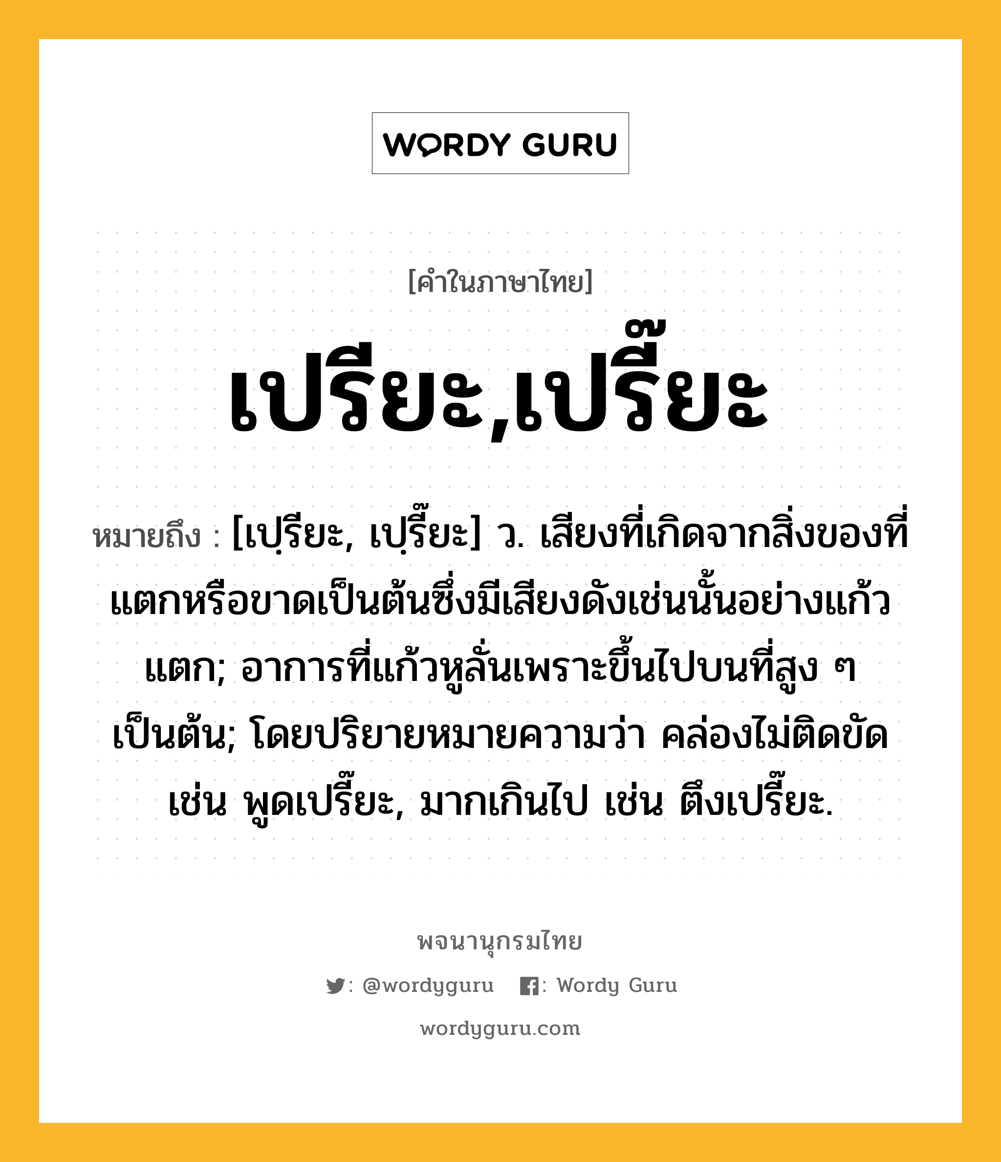 เปรียะ,เปรี๊ยะ ความหมาย หมายถึงอะไร?, คำในภาษาไทย เปรียะ,เปรี๊ยะ หมายถึง [เปฺรียะ, เปฺรี๊ยะ] ว. เสียงที่เกิดจากสิ่งของที่แตกหรือขาดเป็นต้นซึ่งมีเสียงดังเช่นนั้นอย่างแก้วแตก; อาการที่แก้วหูลั่นเพราะขึ้นไปบนที่สูง ๆ เป็นต้น; โดยปริยายหมายความว่า คล่องไม่ติดขัด เช่น พูดเปรี๊ยะ, มากเกินไป เช่น ตึงเปรี๊ยะ.