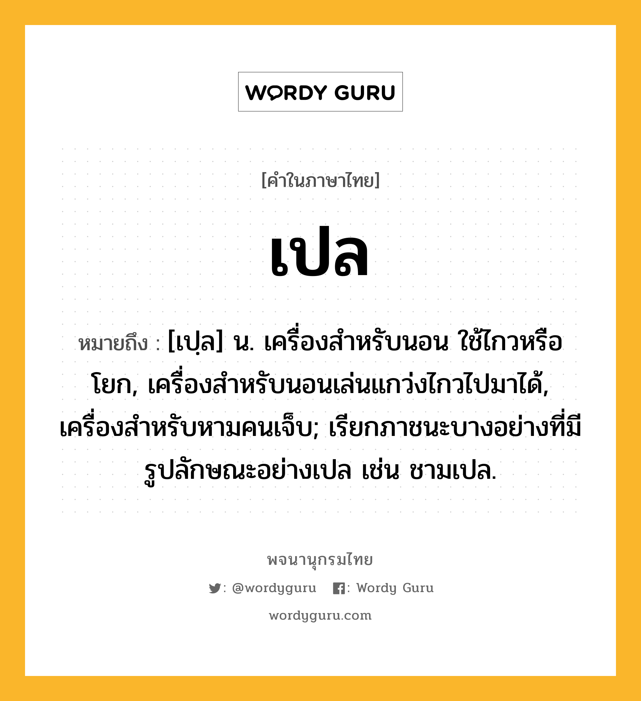 เปล หมายถึงอะไร?, คำในภาษาไทย เปล หมายถึง [เปฺล] น. เครื่องสําหรับนอน ใช้ไกวหรือโยก, เครื่องสําหรับนอนเล่นแกว่งไกวไปมาได้, เครื่องสําหรับหามคนเจ็บ; เรียกภาชนะบางอย่างที่มีรูปลักษณะอย่างเปล เช่น ชามเปล.