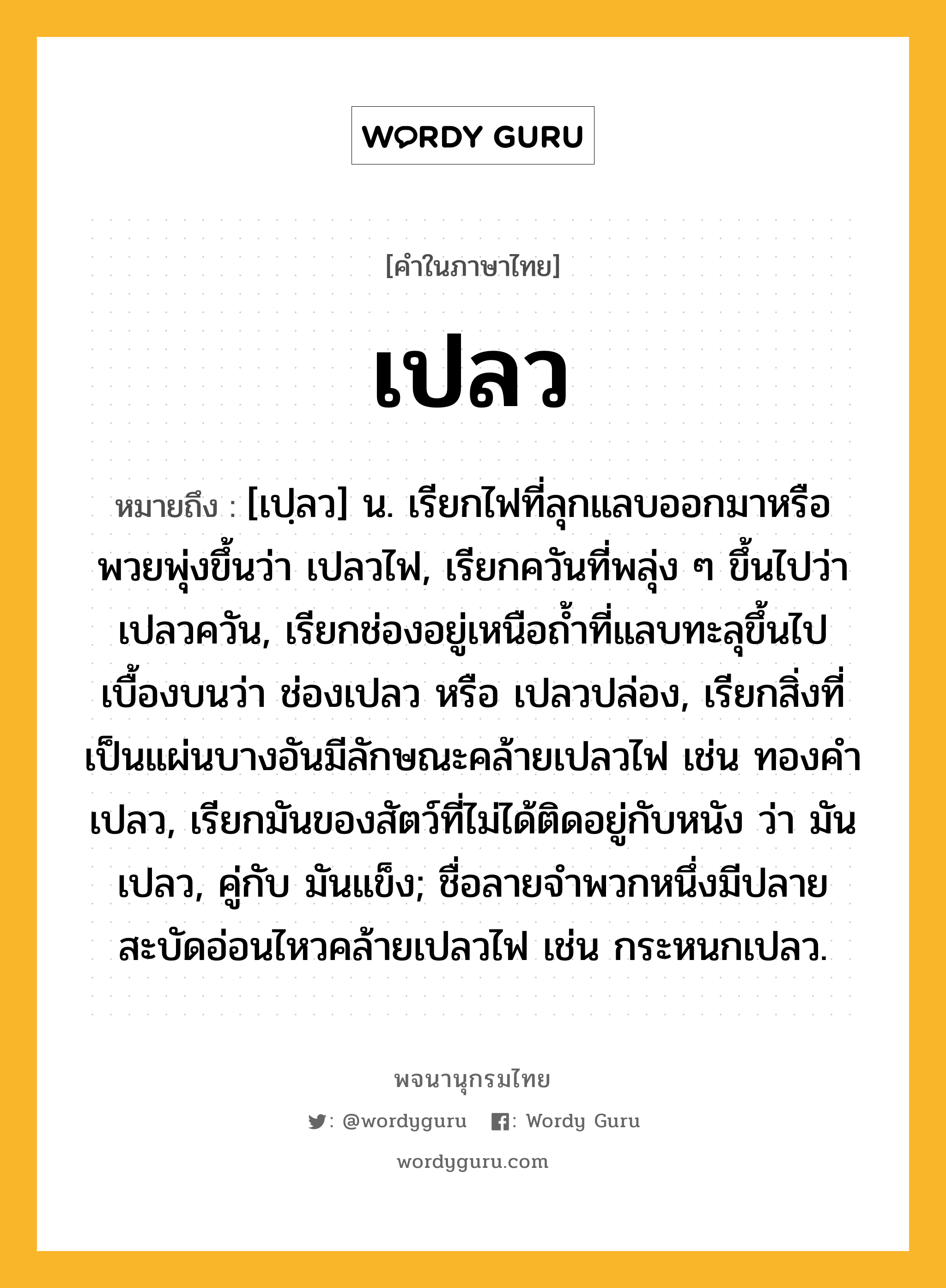 เปลว หมายถึงอะไร?, คำในภาษาไทย เปลว หมายถึง [เปฺลว] น. เรียกไฟที่ลุกแลบออกมาหรือพวยพุ่งขึ้นว่า เปลวไฟ, เรียกควันที่พลุ่ง ๆ ขึ้นไปว่า เปลวควัน, เรียกช่องอยู่เหนือถํ้าที่แลบทะลุขึ้นไปเบื้องบนว่า ช่องเปลว หรือ เปลวปล่อง, เรียกสิ่งที่เป็นแผ่นบางอันมีลักษณะคล้ายเปลวไฟ เช่น ทองคําเปลว, เรียกมันของสัตว์ที่ไม่ได้ติดอยู่กับหนัง ว่า มันเปลว, คู่กับ มันแข็ง; ชื่อลายจําพวกหนึ่งมีปลายสะบัดอ่อนไหวคล้ายเปลวไฟ เช่น กระหนกเปลว.