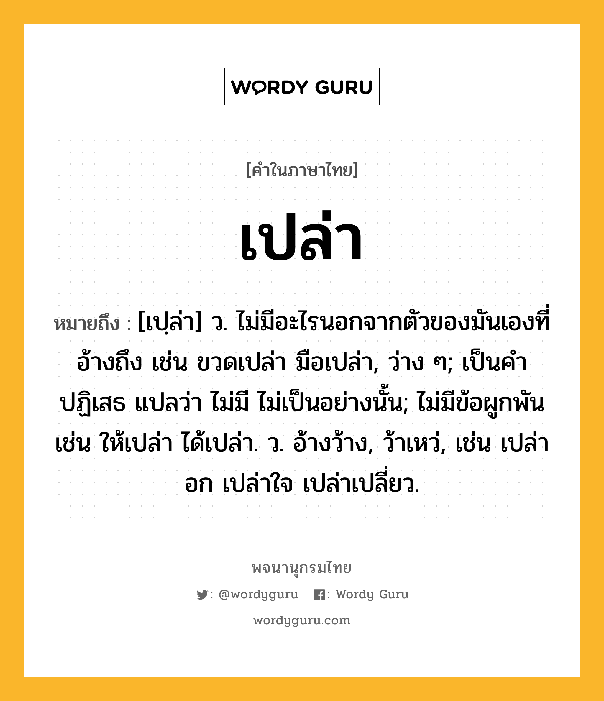 เปล่า หมายถึงอะไร?, คำในภาษาไทย เปล่า หมายถึง [เปฺล่า] ว. ไม่มีอะไรนอกจากตัวของมันเองที่อ้างถึง เช่น ขวดเปล่า มือเปล่า, ว่าง ๆ; เป็นคําปฏิเสธ แปลว่า ไม่มี ไม่เป็นอย่างนั้น; ไม่มีข้อผูกพัน เช่น ให้เปล่า ได้เปล่า. ว. อ้างว้าง, ว้าเหว่, เช่น เปล่าอก เปล่าใจ เปล่าเปลี่ยว.