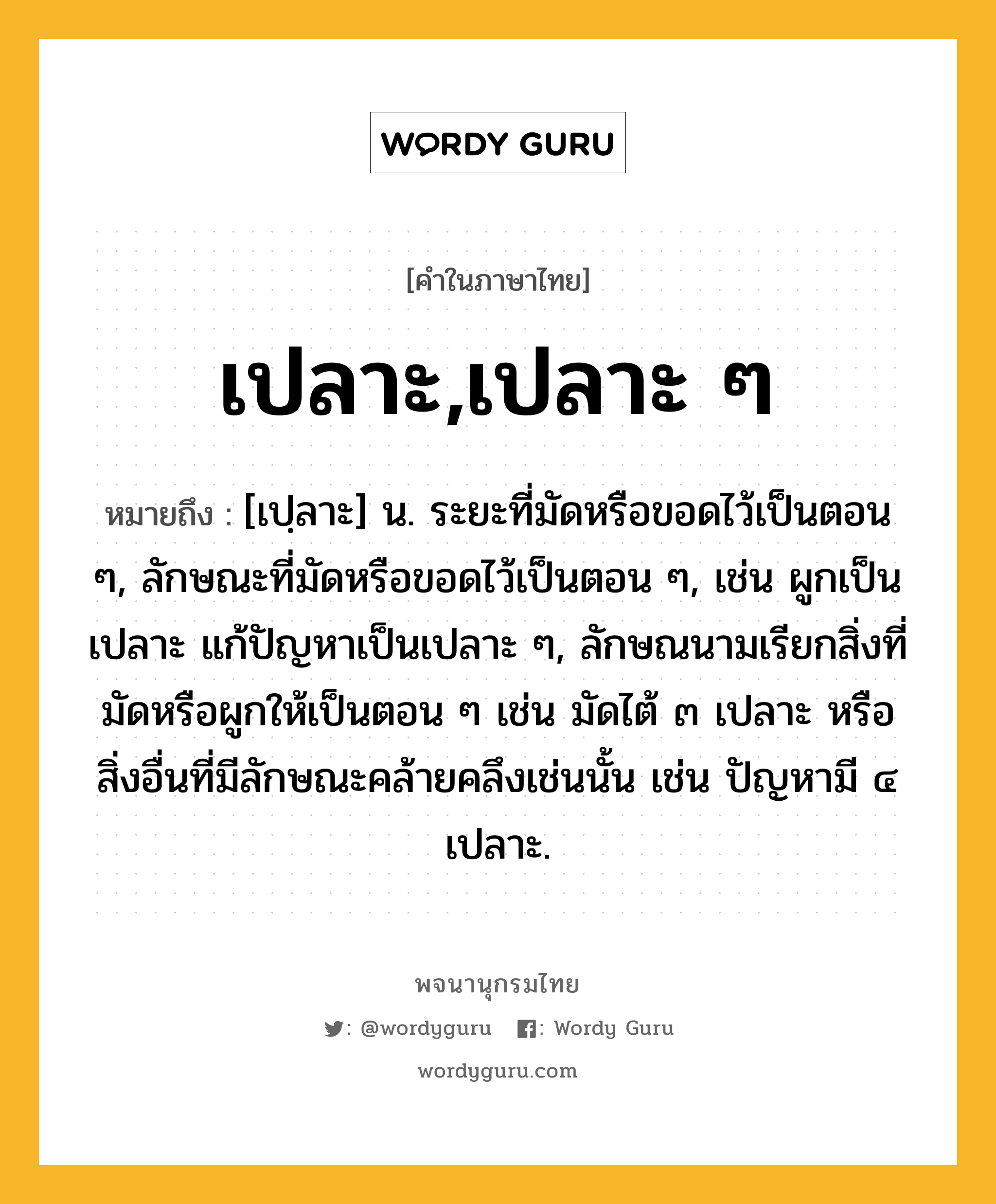 เปลาะ,เปลาะ ๆ หมายถึงอะไร?, คำในภาษาไทย เปลาะ,เปลาะ ๆ หมายถึง [เปฺลาะ] น. ระยะที่มัดหรือขอดไว้เป็นตอน ๆ, ลักษณะที่มัดหรือขอดไว้เป็นตอน ๆ, เช่น ผูกเป็นเปลาะ แก้ปัญหาเป็นเปลาะ ๆ, ลักษณนามเรียกสิ่งที่มัดหรือผูกให้เป็นตอน ๆ เช่น มัดไต้ ๓ เปลาะ หรือสิ่งอื่นที่มีลักษณะคล้ายคลึงเช่นนั้น เช่น ปัญหามี ๔ เปลาะ.