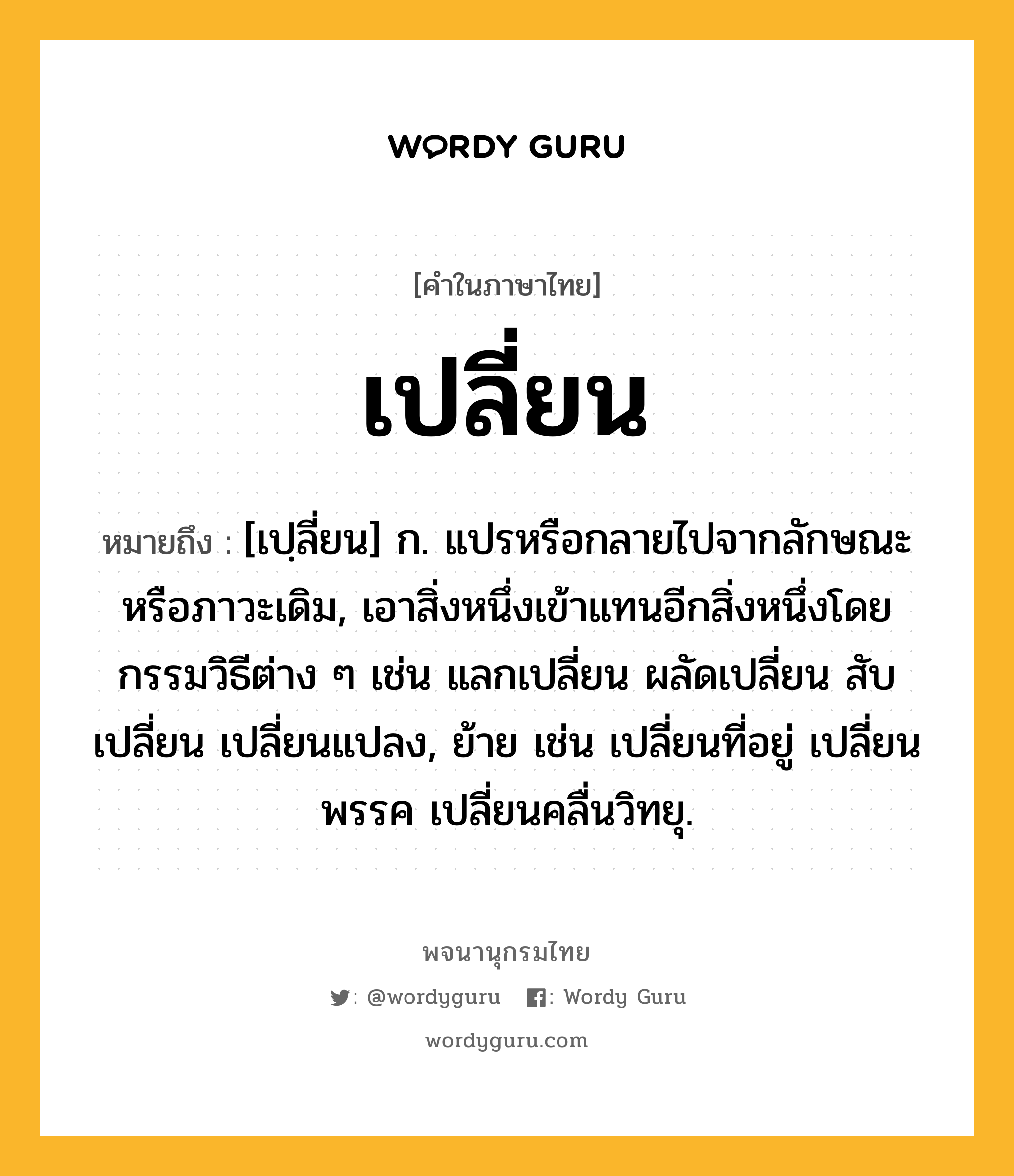 เปลี่ยน หมายถึงอะไร?, คำในภาษาไทย เปลี่ยน หมายถึง [เปฺลี่ยน] ก. แปรหรือกลายไปจากลักษณะหรือภาวะเดิม, เอาสิ่งหนึ่งเข้าแทนอีกสิ่งหนึ่งโดยกรรมวิธีต่าง ๆ เช่น แลกเปลี่ยน ผลัดเปลี่ยน สับเปลี่ยน เปลี่ยนแปลง, ย้าย เช่น เปลี่ยนที่อยู่ เปลี่ยนพรรค เปลี่ยนคลื่นวิทยุ.