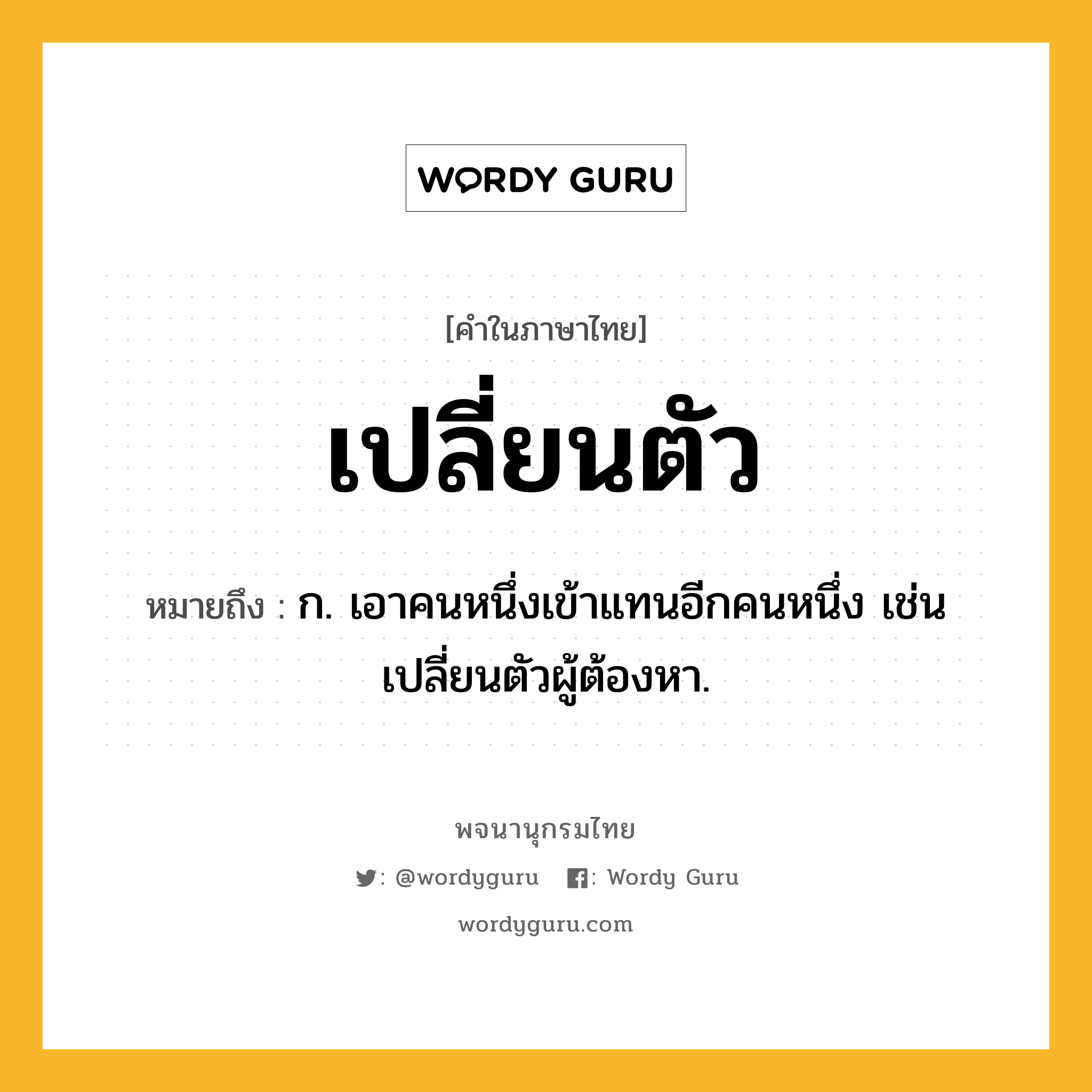 เปลี่ยนตัว หมายถึงอะไร?, คำในภาษาไทย เปลี่ยนตัว หมายถึง ก. เอาคนหนึ่งเข้าแทนอีกคนหนึ่ง เช่น เปลี่ยนตัวผู้ต้องหา.