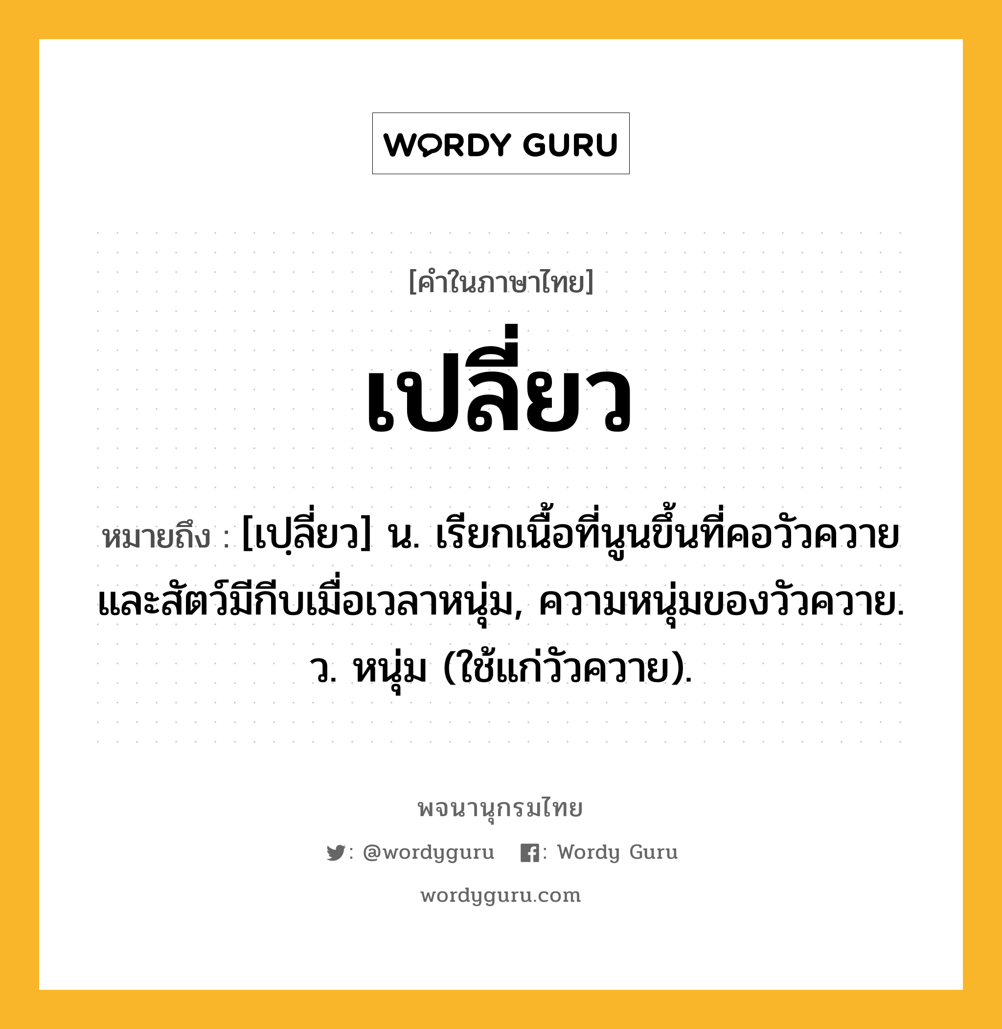 เปลี่ยว หมายถึงอะไร?, คำในภาษาไทย เปลี่ยว หมายถึง [เปฺลี่ยว] น. เรียกเนื้อที่นูนขึ้นที่คอวัวควายและสัตว์มีกีบเมื่อเวลาหนุ่ม, ความหนุ่มของวัวควาย. ว. หนุ่ม (ใช้แก่วัวควาย).