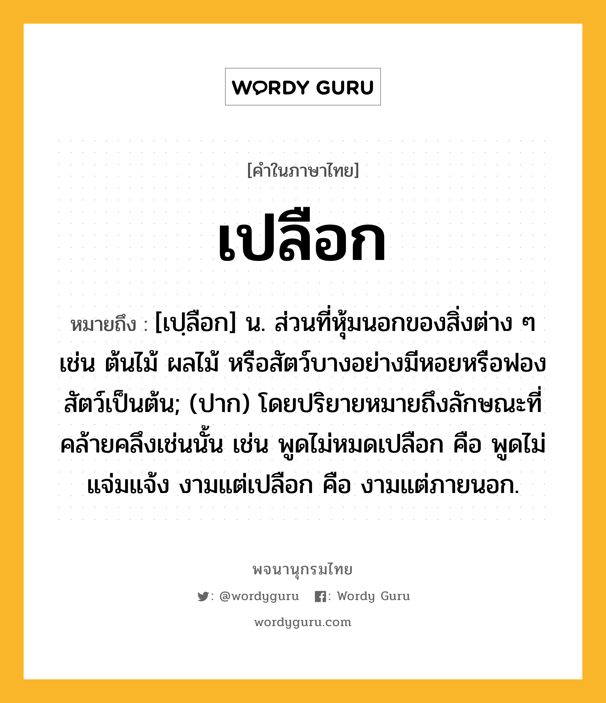 เปลือก หมายถึงอะไร?, คำในภาษาไทย เปลือก หมายถึง [เปฺลือก] น. ส่วนที่หุ้มนอกของสิ่งต่าง ๆ เช่น ต้นไม้ ผลไม้ หรือสัตว์บางอย่างมีหอยหรือฟองสัตว์เป็นต้น; (ปาก) โดยปริยายหมายถึงลักษณะที่คล้ายคลึงเช่นนั้น เช่น พูดไม่หมดเปลือก คือ พูดไม่แจ่มแจ้ง งามแต่เปลือก คือ งามแต่ภายนอก.