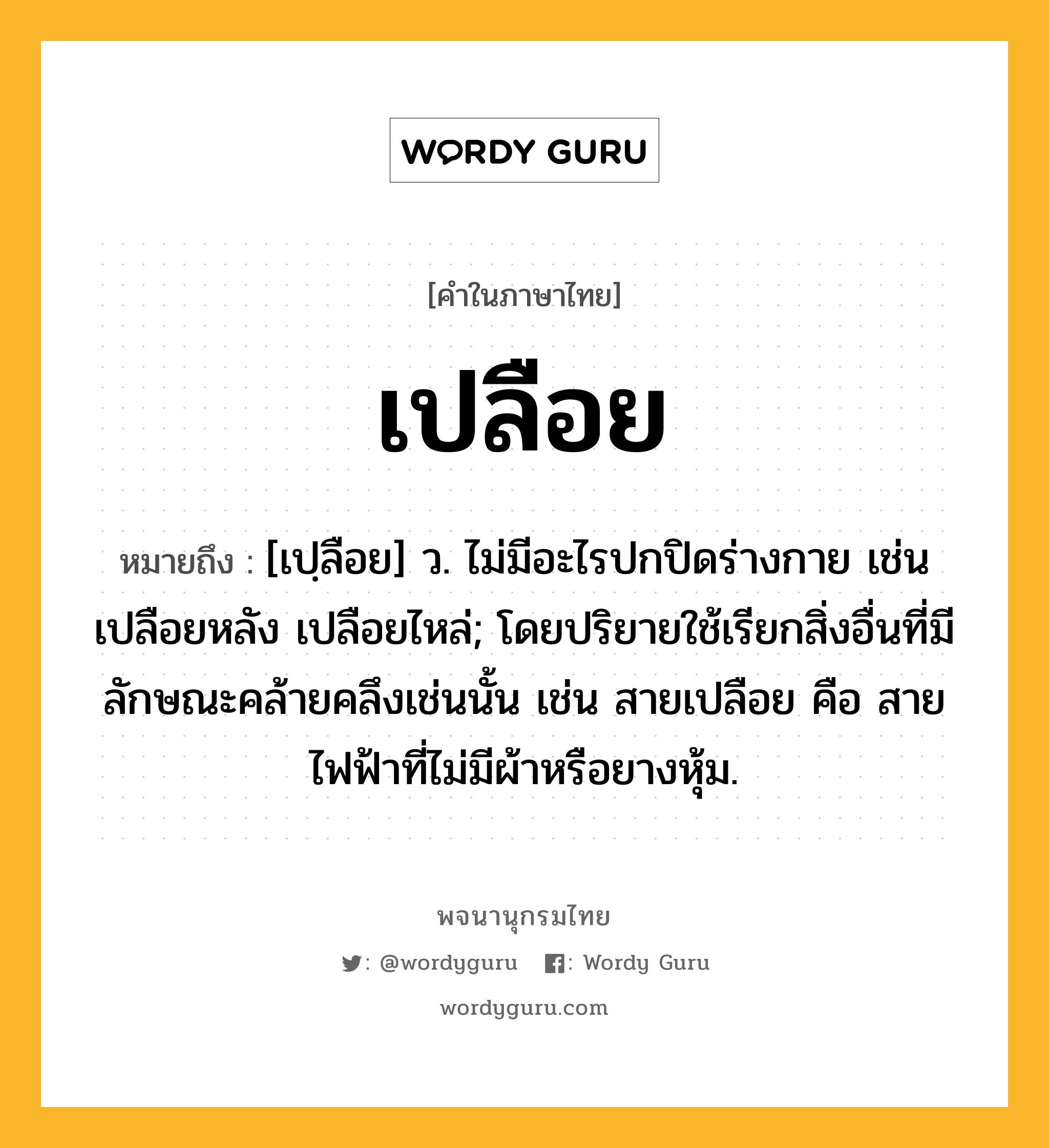 เปลือย ความหมาย หมายถึงอะไร?, คำในภาษาไทย เปลือย หมายถึง [เปฺลือย] ว. ไม่มีอะไรปกปิดร่างกาย เช่น เปลือยหลัง เปลือยไหล่; โดยปริยายใช้เรียกสิ่งอื่นที่มีลักษณะคล้ายคลึงเช่นนั้น เช่น สายเปลือย คือ สายไฟฟ้าที่ไม่มีผ้าหรือยางหุ้ม.