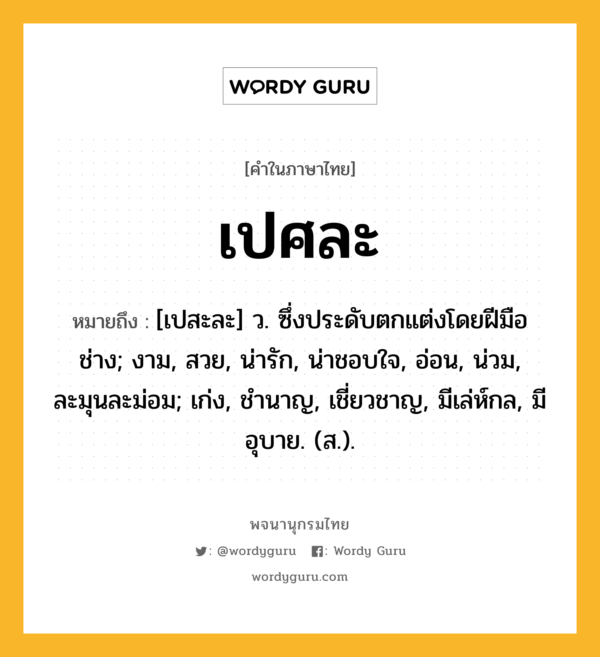 เปศละ หมายถึงอะไร?, คำในภาษาไทย เปศละ หมายถึง [เปสะละ] ว. ซึ่งประดับตกแต่งโดยฝีมือช่าง; งาม, สวย, น่ารัก, น่าชอบใจ, อ่อน, น่วม, ละมุนละม่อม; เก่ง, ชํานาญ, เชี่ยวชาญ, มีเล่ห์กล, มีอุบาย. (ส.).