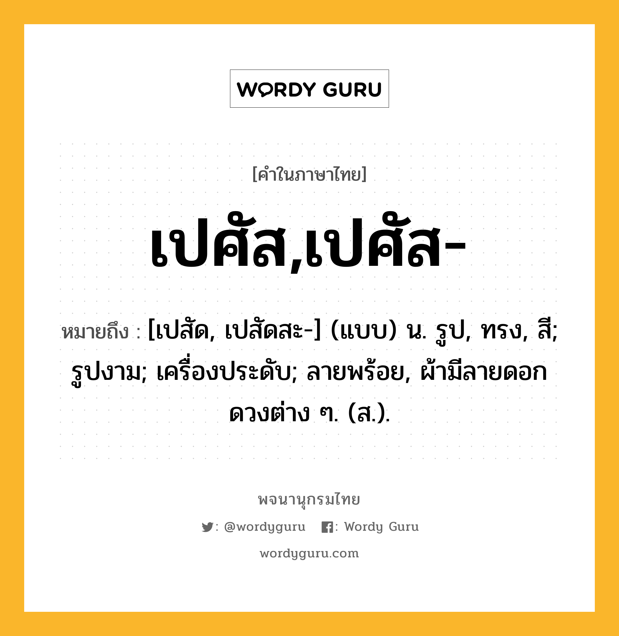 เปศัส,เปศัส- หมายถึงอะไร?, คำในภาษาไทย เปศัส,เปศัส- หมายถึง [เปสัด, เปสัดสะ-] (แบบ) น. รูป, ทรง, สี; รูปงาม; เครื่องประดับ; ลายพร้อย, ผ้ามีลายดอกดวงต่าง ๆ. (ส.).