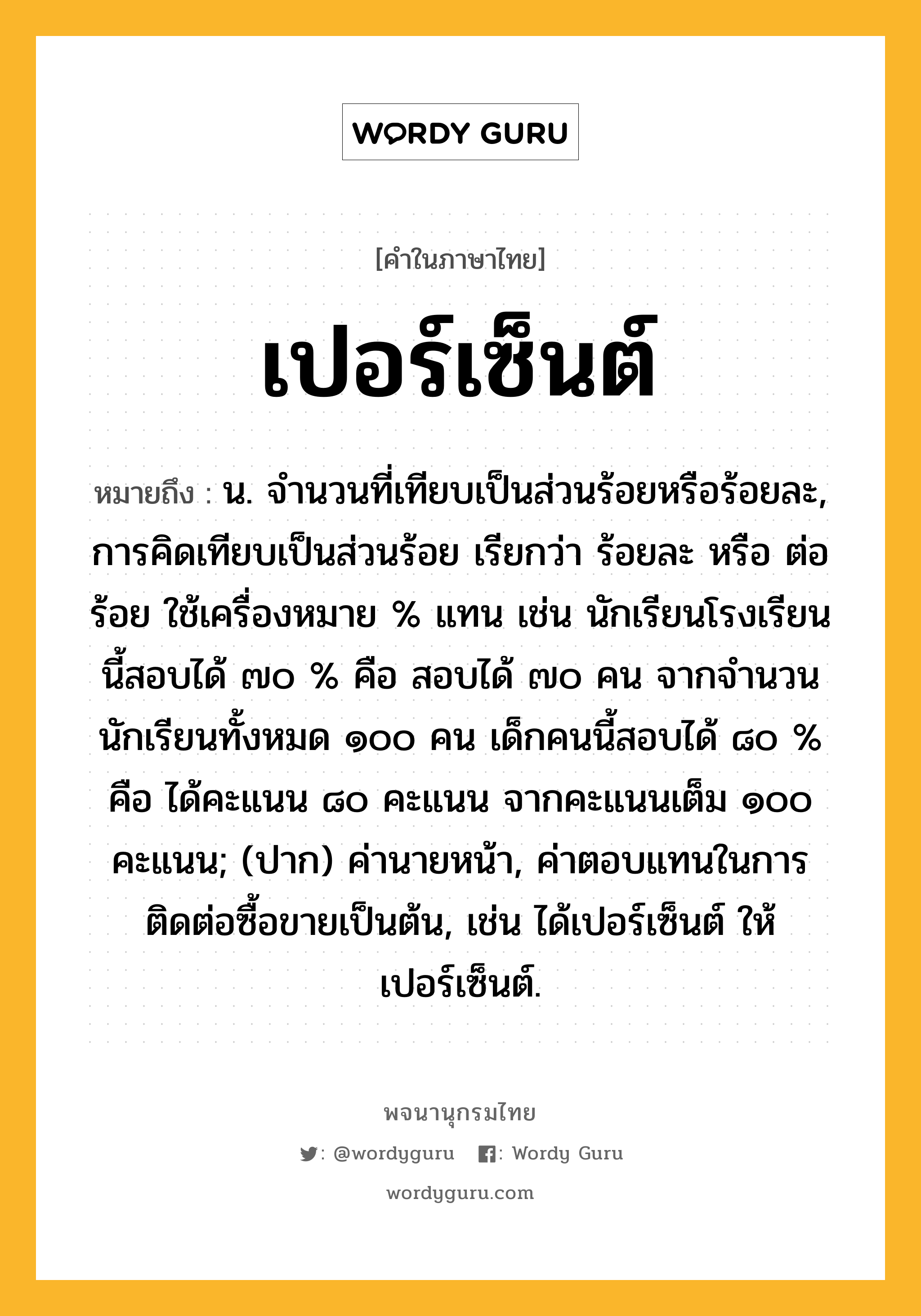 เปอร์เซ็นต์ หมายถึงอะไร?, คำในภาษาไทย เปอร์เซ็นต์ หมายถึง น. จํานวนที่เทียบเป็นส่วนร้อยหรือร้อยละ, การคิดเทียบเป็นส่วนร้อย เรียกว่า ร้อยละ หรือ ต่อร้อย ใช้เครื่องหมาย % แทน เช่น นักเรียนโรงเรียนนี้สอบได้ ๗๐ % คือ สอบได้ ๗๐ คน จากจำนวนนักเรียนทั้งหมด ๑๐๐ คน เด็กคนนี้สอบได้ ๘๐ % คือ ได้คะแนน ๘๐ คะแนน จากคะแนนเต็ม ๑๐๐ คะแนน; (ปาก) ค่านายหน้า, ค่าตอบแทนในการติดต่อซื้อขายเป็นต้น, เช่น ได้เปอร์เซ็นต์ ให้เปอร์เซ็นต์.