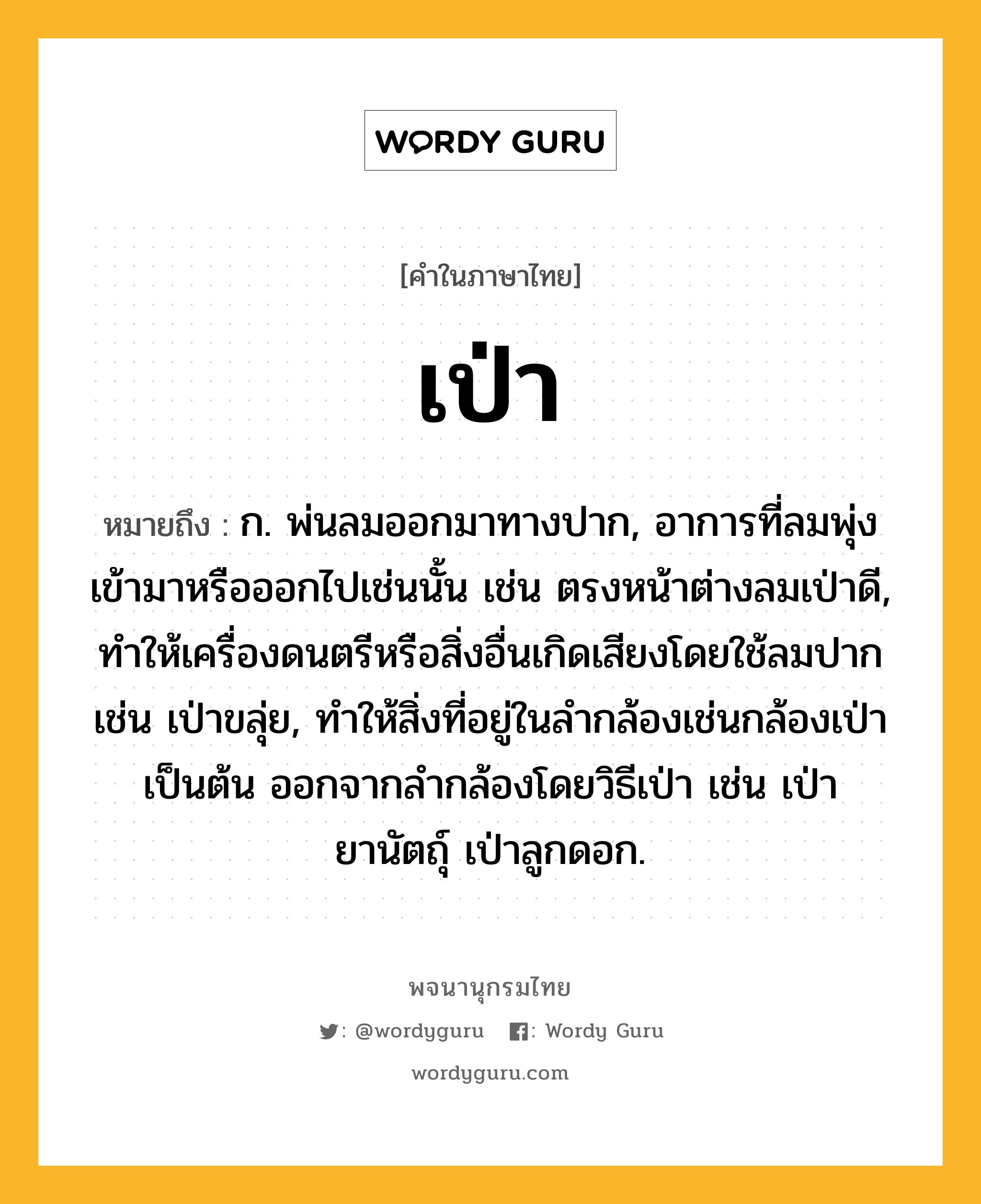 เป่า หมายถึงอะไร?, คำในภาษาไทย เป่า หมายถึง ก. พ่นลมออกมาทางปาก, อาการที่ลมพุ่งเข้ามาหรือออกไปเช่นนั้น เช่น ตรงหน้าต่างลมเป่าดี, ทําให้เครื่องดนตรีหรือสิ่งอื่นเกิดเสียงโดยใช้ลมปากเช่น เป่าขลุ่ย, ทําให้สิ่งที่อยู่ในลํากล้องเช่นกล้องเป่าเป็นต้น ออกจากลํากล้องโดยวิธีเป่า เช่น เป่ายานัตถุ์ เป่าลูกดอก.