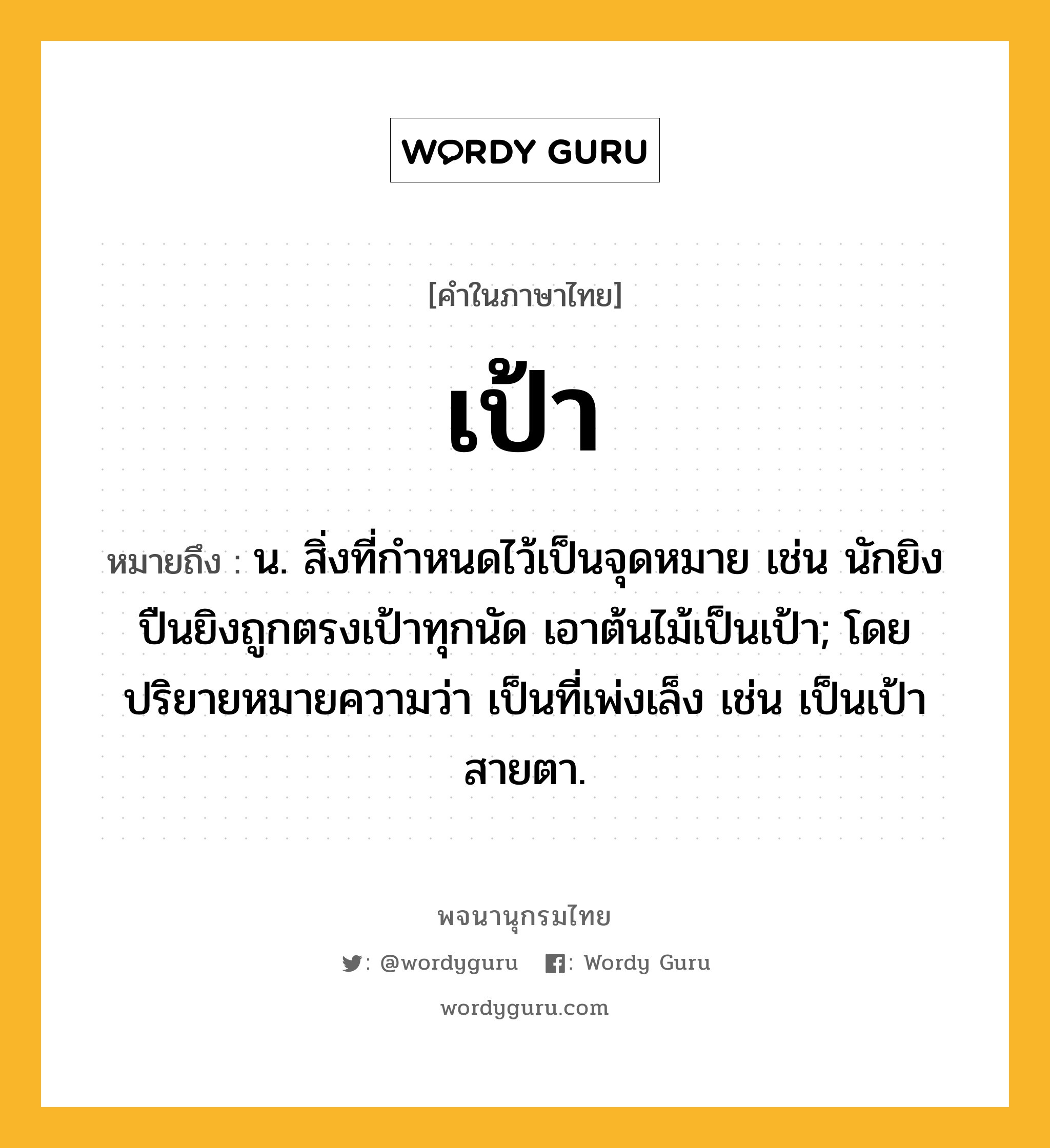 เป้า หมายถึงอะไร?, คำในภาษาไทย เป้า หมายถึง น. สิ่งที่กําหนดไว้เป็นจุดหมาย เช่น นักยิงปืนยิงถูกตรงเป้าทุกนัด เอาต้นไม้เป็นเป้า; โดยปริยายหมายความว่า เป็นที่เพ่งเล็ง เช่น เป็นเป้าสายตา.