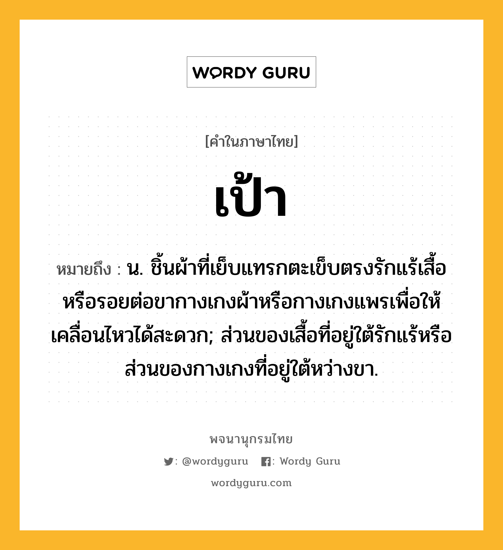 เป้า หมายถึงอะไร?, คำในภาษาไทย เป้า หมายถึง น. ชิ้นผ้าที่เย็บแทรกตะเข็บตรงรักแร้เสื้อหรือรอยต่อขากางเกงผ้าหรือกางเกงแพรเพื่อให้เคลื่อนไหวได้สะดวก; ส่วนของเสื้อที่อยู่ใต้รักแร้หรือส่วนของกางเกงที่อยู่ใต้หว่างขา.