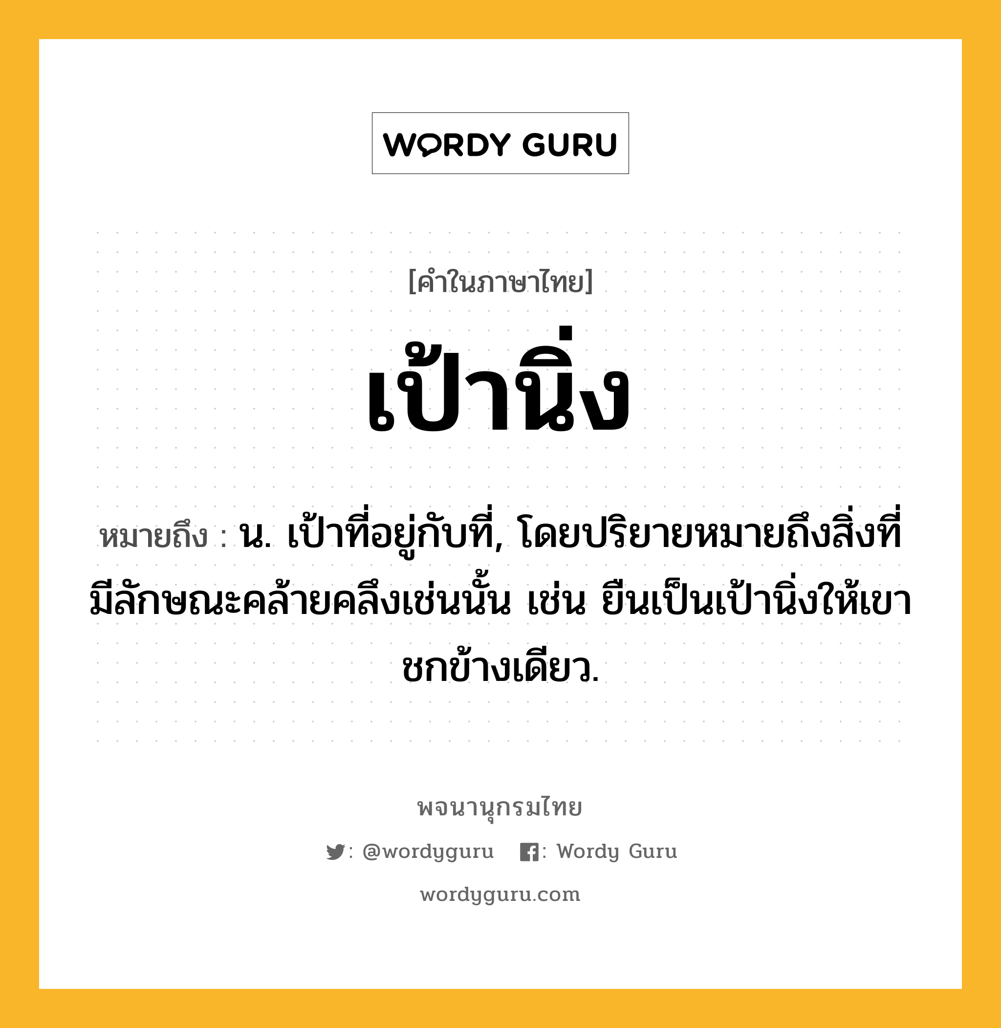 เป้านิ่ง ความหมาย หมายถึงอะไร?, คำในภาษาไทย เป้านิ่ง หมายถึง น. เป้าที่อยู่กับที่, โดยปริยายหมายถึงสิ่งที่มีลักษณะคล้ายคลึงเช่นนั้น เช่น ยืนเป็นเป้านิ่งให้เขาชกข้างเดียว.