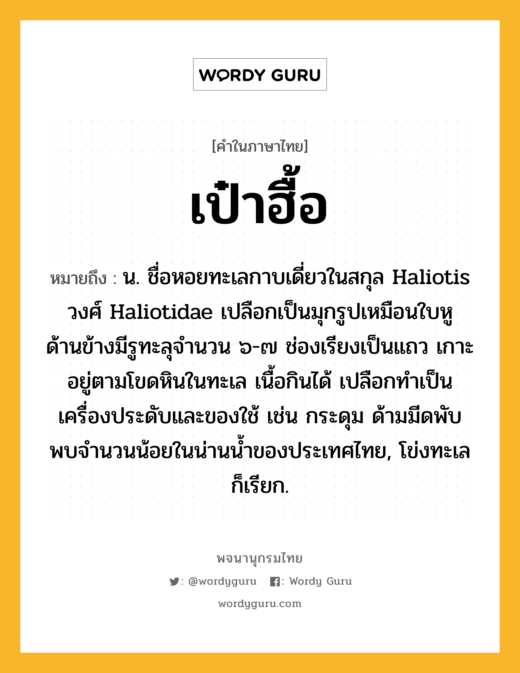 เป๋าฮื้อ ความหมาย หมายถึงอะไร?, คำในภาษาไทย เป๋าฮื้อ หมายถึง น. ชื่อหอยทะเลกาบเดี่ยวในสกุล Haliotis วงศ์ Haliotidae เปลือกเป็นมุกรูปเหมือนใบหู ด้านข้างมีรูทะลุจํานวน ๖-๗ ช่องเรียงเป็นแถว เกาะอยู่ตามโขดหินในทะเล เนื้อกินได้ เปลือกทําเป็นเครื่องประดับและของใช้ เช่น กระดุม ด้ามมีดพับ พบจํานวนน้อยในน่านนํ้าของประเทศไทย, โข่งทะเล ก็เรียก.