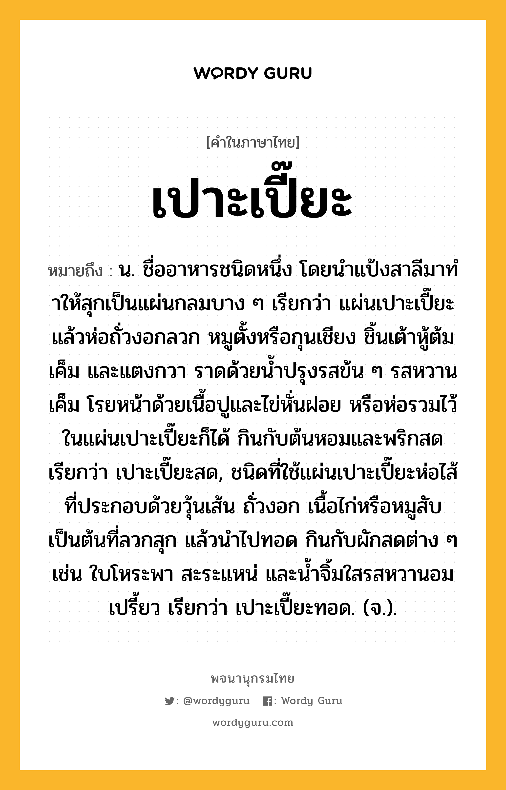 เปาะเปี๊ยะ หมายถึงอะไร?, คำในภาษาไทย เปาะเปี๊ยะ หมายถึง น. ชื่ออาหารชนิดหนึ่ง โดยนําแป้งสาลีมาทําให้สุกเป็นแผ่นกลมบาง ๆ เรียกว่า แผ่นเปาะเปี๊ยะ แล้วห่อถั่วงอกลวก หมูตั้งหรือกุนเชียง ชิ้นเต้าหู้ต้มเค็ม และแตงกวา ราดด้วยน้ำปรุงรสข้น ๆ รสหวานเค็ม โรยหน้าด้วยเนื้อปูและไข่หั่นฝอย หรือห่อรวมไว้ในแผ่นเปาะเปี๊ยะก็ได้ กินกับต้นหอมและพริกสด เรียกว่า เปาะเปี๊ยะสด, ชนิดที่ใช้แผ่นเปาะเปี๊ยะห่อไส้ที่ประกอบด้วยวุ้นเส้น ถั่วงอก เนื้อไก่หรือหมูสับ เป็นต้นที่ลวกสุก แล้วนำไปทอด กินกับผักสดต่าง ๆ เช่น ใบโหระพา สะระแหน่ และน้ำจิ้มใสรสหวานอมเปรี้ยว เรียกว่า เปาะเปี๊ยะทอด. (จ.).