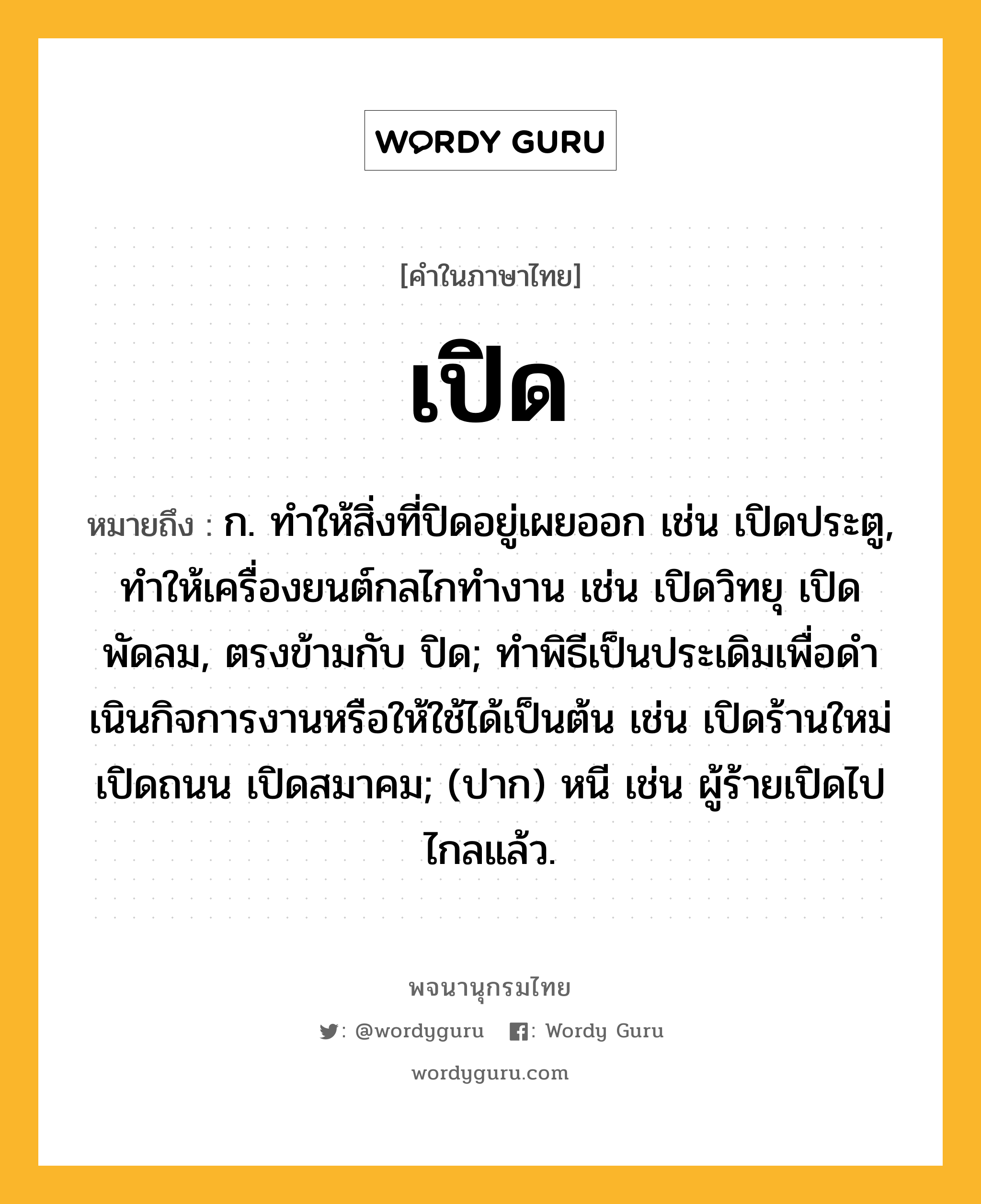 เปิด ความหมาย หมายถึงอะไร?, คำในภาษาไทย เปิด หมายถึง ก. ทําให้สิ่งที่ปิดอยู่เผยออก เช่น เปิดประตู, ทำให้เครื่องยนต์กลไกทำงาน เช่น เปิดวิทยุ เปิดพัดลม, ตรงข้ามกับ ปิด; ทําพิธีเป็นประเดิมเพื่อดําเนินกิจการงานหรือให้ใช้ได้เป็นต้น เช่น เปิดร้านใหม่ เปิดถนน เปิดสมาคม; (ปาก) หนี เช่น ผู้ร้ายเปิดไปไกลแล้ว.