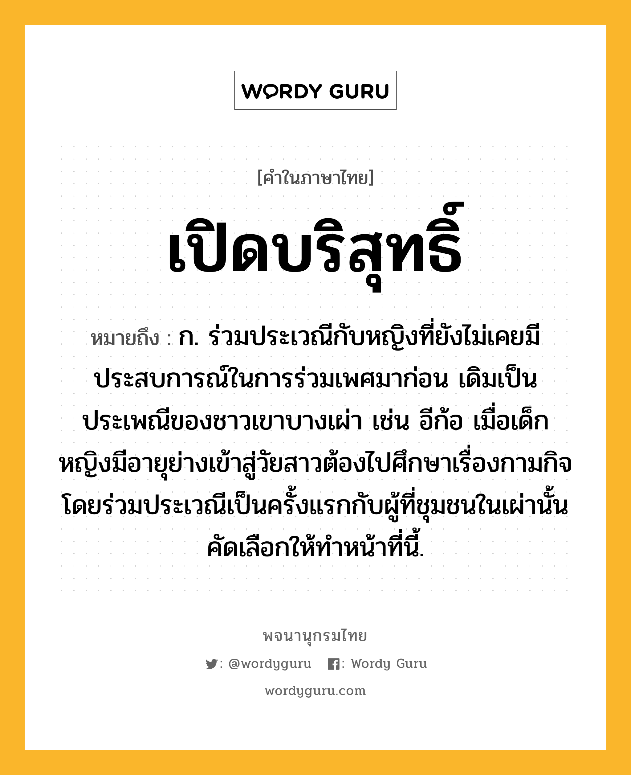 เปิดบริสุทธิ์ หมายถึงอะไร?, คำในภาษาไทย เปิดบริสุทธิ์ หมายถึง ก. ร่วมประเวณีกับหญิงที่ยังไม่เคยมีประสบการณ์ในการร่วมเพศมาก่อน เดิมเป็นประเพณีของชาวเขาบางเผ่า เช่น อีก้อ เมื่อเด็กหญิงมีอายุย่างเข้าสู่วัยสาวต้องไปศึกษาเรื่องกามกิจโดยร่วมประเวณีเป็นครั้งแรกกับผู้ที่ชุมชนในเผ่านั้นคัดเลือกให้ทำหน้าที่นี้.