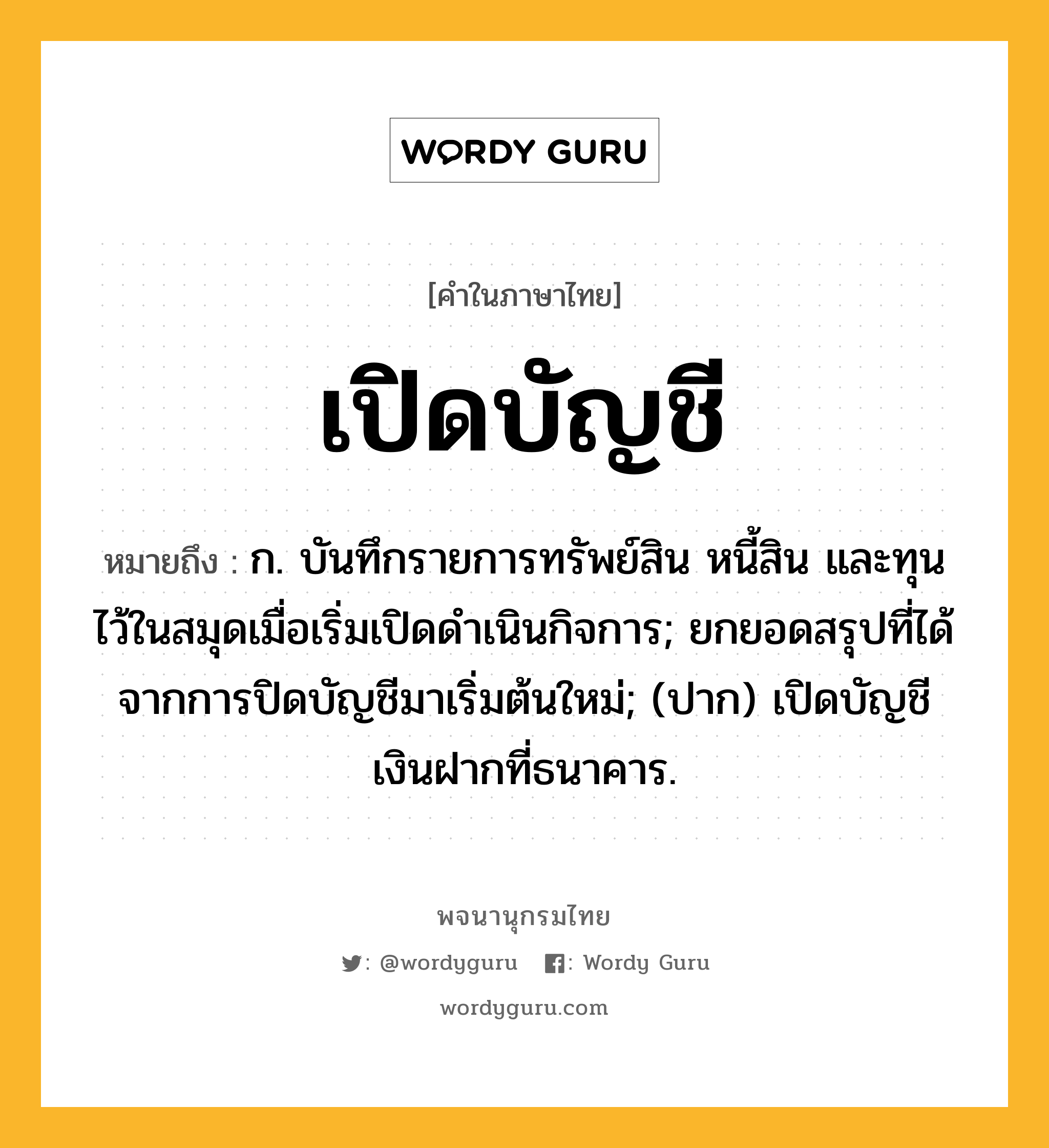 เปิดบัญชี ความหมาย หมายถึงอะไร?, คำในภาษาไทย เปิดบัญชี หมายถึง ก. บันทึกรายการทรัพย์สิน หนี้สิน และทุนไว้ในสมุดเมื่อเริ่มเปิดดําเนินกิจการ; ยกยอดสรุปที่ได้จากการปิดบัญชีมาเริ่มต้นใหม่; (ปาก) เปิดบัญชีเงินฝากที่ธนาคาร.