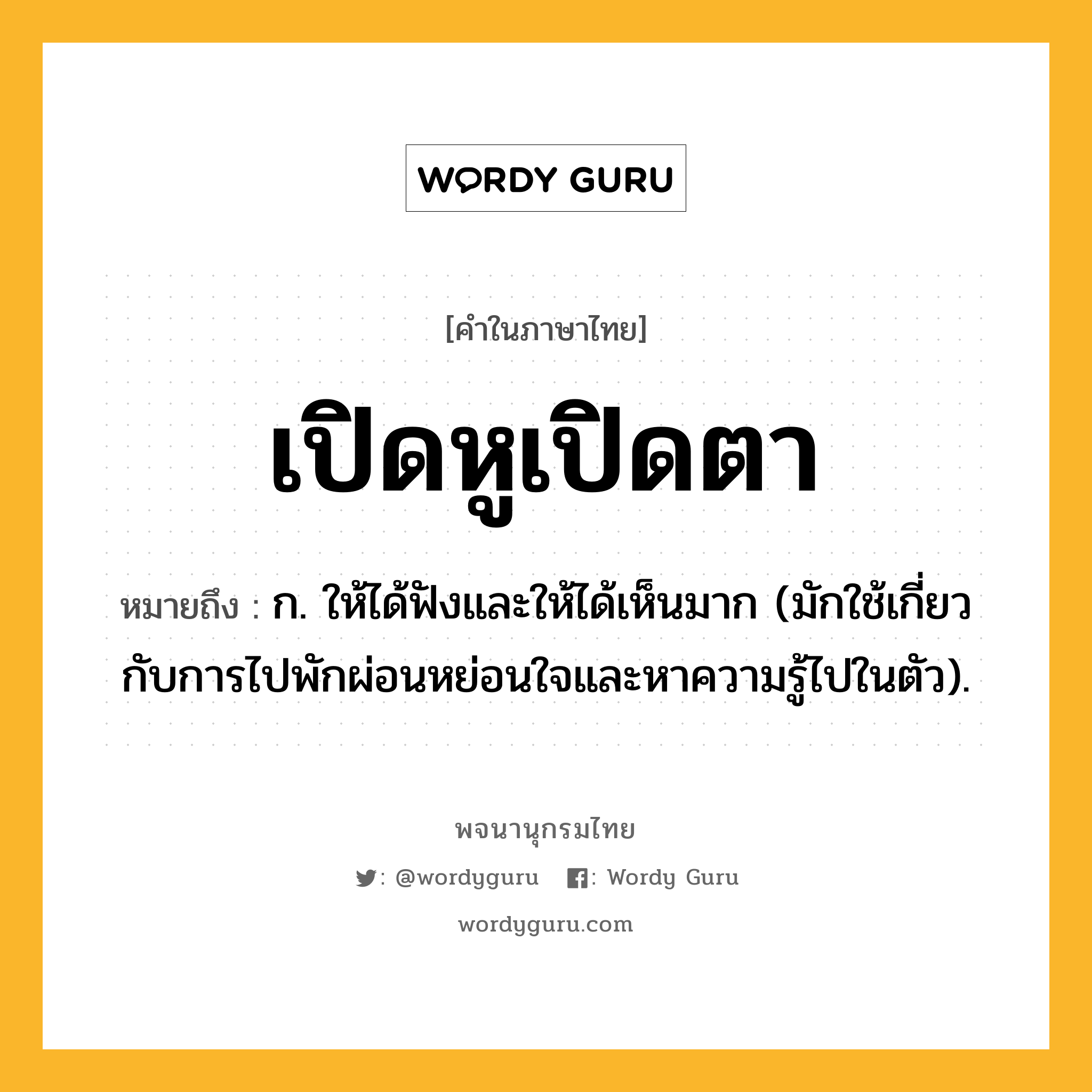 เปิดหูเปิดตา หมายถึงอะไร?, คำในภาษาไทย เปิดหูเปิดตา หมายถึง ก. ให้ได้ฟังและให้ได้เห็นมาก (มักใช้เกี่ยวกับการไปพักผ่อนหย่อนใจและหาความรู้ไปในตัว).