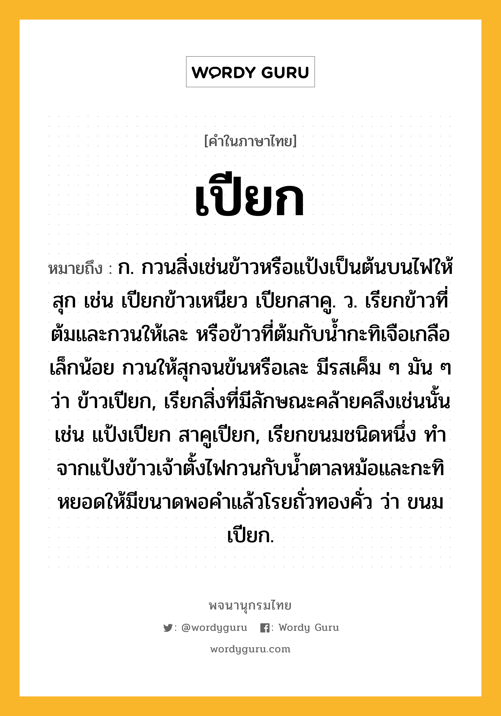 เปียก หมายถึงอะไร?, คำในภาษาไทย เปียก หมายถึง ก. กวนสิ่งเช่นข้าวหรือแป้งเป็นต้นบนไฟให้สุก เช่น เปียกข้าวเหนียว เปียกสาคู. ว. เรียกข้าวที่ต้มและกวนให้เละ หรือข้าวที่ต้มกับน้ำกะทิเจือเกลือเล็กน้อย กวนให้สุกจนข้นหรือเละ มีรสเค็ม ๆ มัน ๆ ว่า ข้าวเปียก, เรียกสิ่งที่มีลักษณะคล้ายคลึงเช่นนั้น เช่น แป้งเปียก สาคูเปียก, เรียกขนมชนิดหนึ่ง ทำจากแป้งข้าวเจ้าตั้งไฟกวนกับน้ำตาลหม้อและกะทิ หยอดให้มีขนาดพอคำแล้วโรยถั่วทองคั่ว ว่า ขนมเปียก.