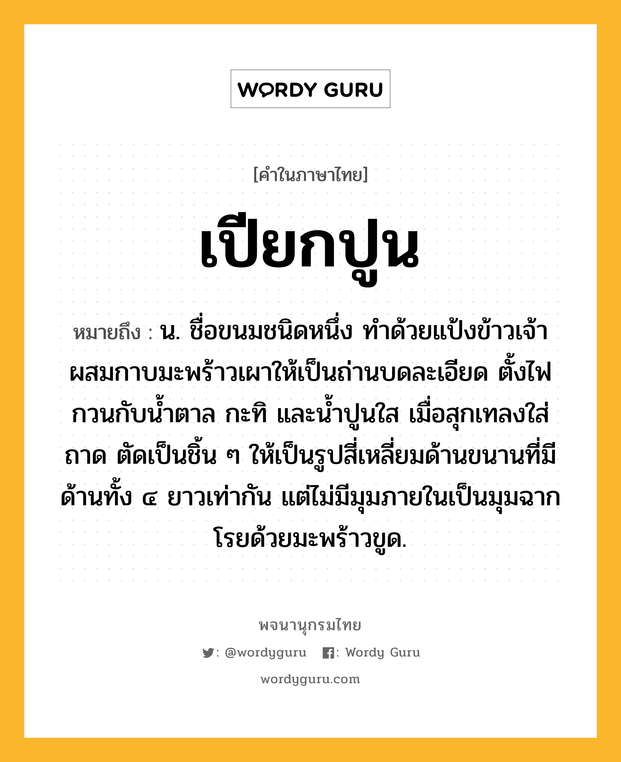 เปียกปูน หมายถึงอะไร?, คำในภาษาไทย เปียกปูน หมายถึง น. ชื่อขนมชนิดหนึ่ง ทำด้วยแป้งข้าวเจ้าผสมกาบมะพร้าวเผาให้เป็นถ่านบดละเอียด ตั้งไฟกวนกับน้ำตาล กะทิ และน้ำปูนใส เมื่อสุกเทลงใส่ถาด ตัดเป็นชิ้น ๆ ให้เป็นรูปสี่เหลี่ยมด้านขนานที่มีด้านทั้ง ๔ ยาวเท่ากัน แต่ไม่มีมุมภายในเป็นมุมฉาก โรยด้วยมะพร้าวขูด.