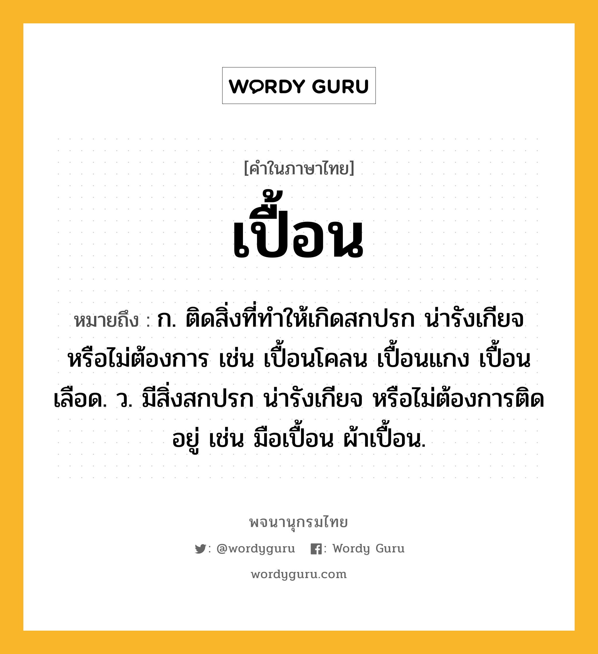 เปื้อน หมายถึงอะไร?, คำในภาษาไทย เปื้อน หมายถึง ก. ติดสิ่งที่ทําให้เกิดสกปรก น่ารังเกียจ หรือไม่ต้องการ เช่น เปื้อนโคลน เปื้อนแกง เปื้อนเลือด. ว. มีสิ่งสกปรก น่ารังเกียจ หรือไม่ต้องการติดอยู่ เช่น มือเปื้อน ผ้าเปื้อน.