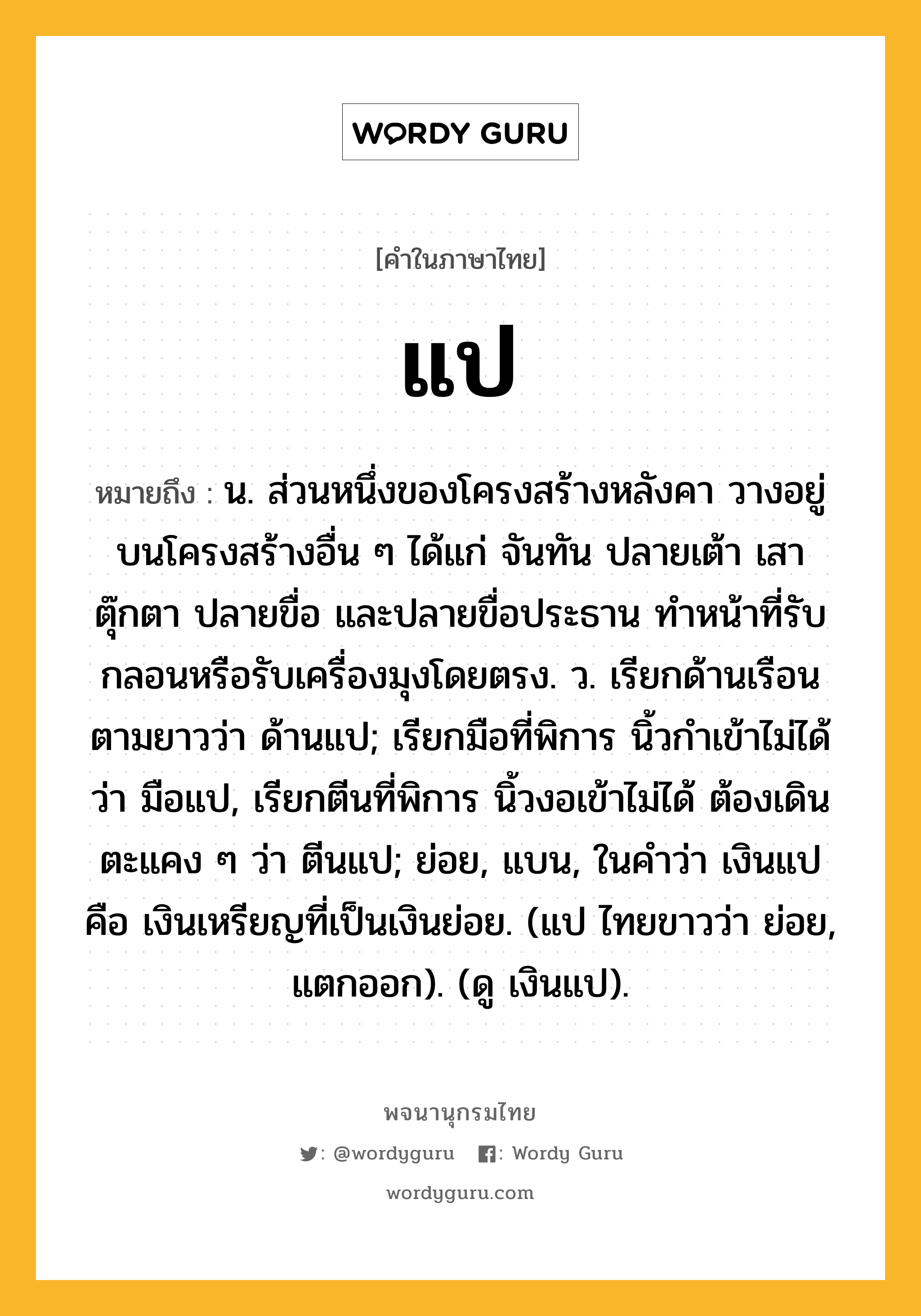 แป ความหมาย หมายถึงอะไร?, คำในภาษาไทย แป หมายถึง น. ส่วนหนึ่งของโครงสร้างหลังคา วางอยู่บนโครงสร้างอื่น ๆ ได้แก่ จันทัน ปลายเต้า เสาตุ๊กตา ปลายขื่อ และปลายขื่อประธาน ทำหน้าที่รับกลอนหรือรับเครื่องมุงโดยตรง. ว. เรียกด้านเรือนตามยาวว่า ด้านแป; เรียกมือที่พิการ นิ้วกําเข้าไม่ได้ ว่า มือแป, เรียกตีนที่พิการ นิ้วงอเข้าไม่ได้ ต้องเดินตะแคง ๆ ว่า ตีนแป; ย่อย, แบน, ในคำว่า เงินแป คือ เงินเหรียญที่เป็นเงินย่อย. (แป ไทยขาวว่า ย่อย, แตกออก). (ดู เงินแป).