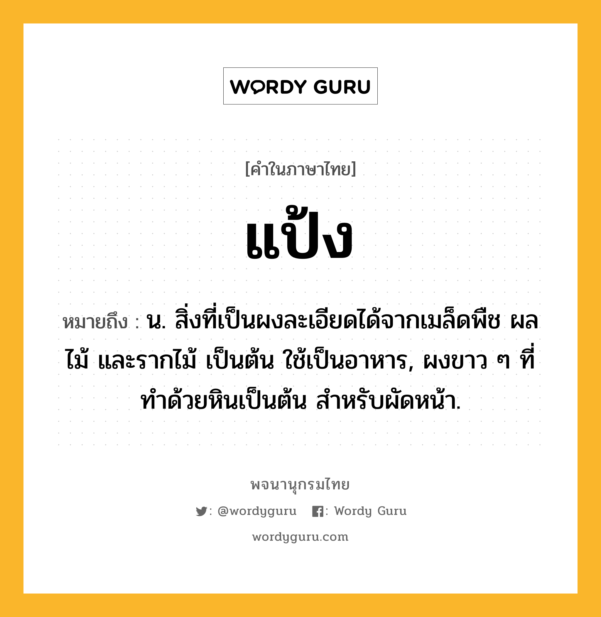 แป้ง หมายถึงอะไร?, คำในภาษาไทย แป้ง หมายถึง น. สิ่งที่เป็นผงละเอียดได้จากเมล็ดพืช ผลไม้ และรากไม้ เป็นต้น ใช้เป็นอาหาร, ผงขาว ๆ ที่ทําด้วยหินเป็นต้น สําหรับผัดหน้า.