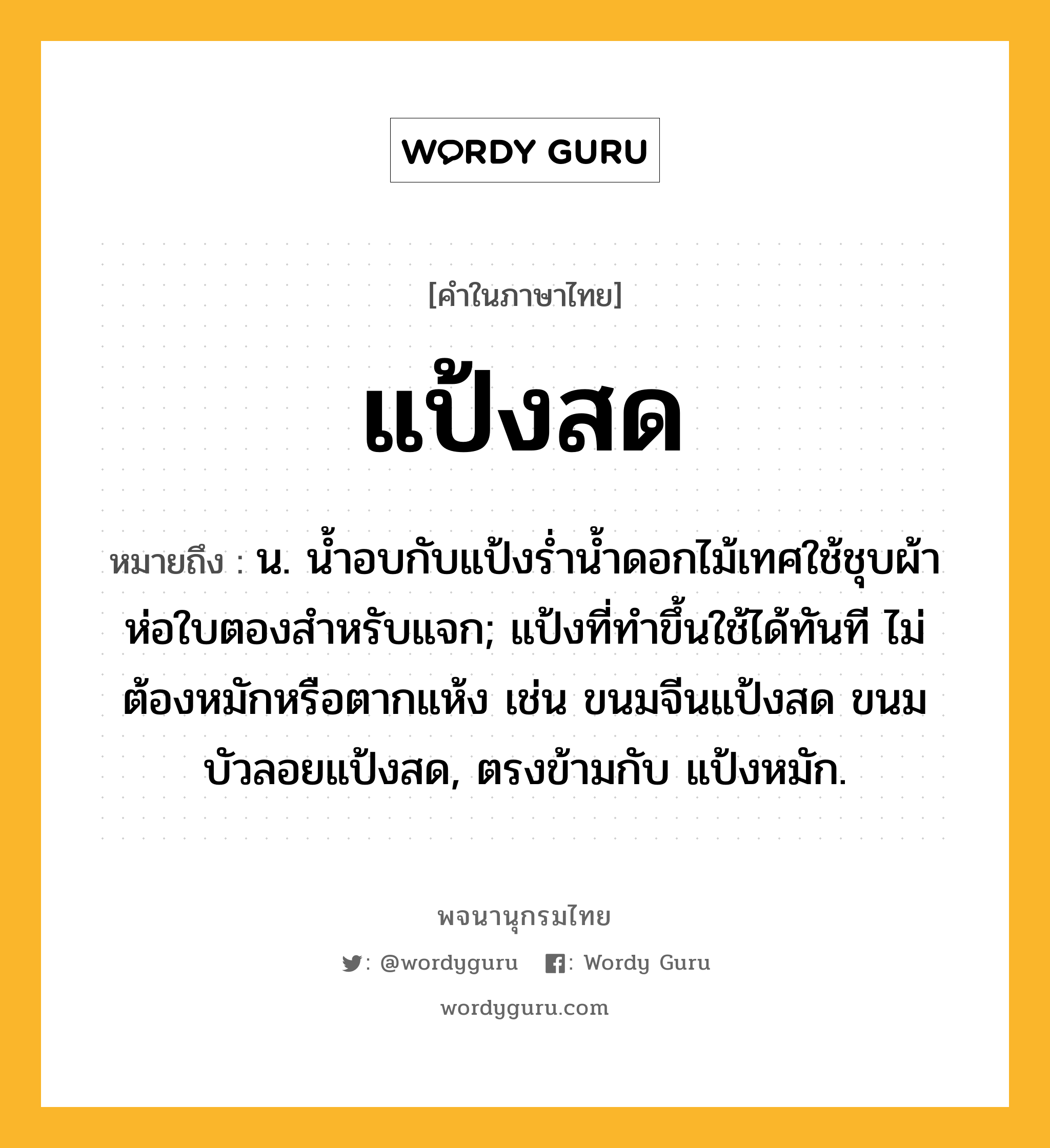 แป้งสด หมายถึงอะไร?, คำในภาษาไทย แป้งสด หมายถึง น. นํ้าอบกับแป้งรํ่านํ้าดอกไม้เทศใช้ชุบผ้าห่อใบตองสําหรับแจก; แป้งที่ทําขึ้นใช้ได้ทันที ไม่ต้องหมักหรือตากแห้ง เช่น ขนมจีนแป้งสด ขนมบัวลอยแป้งสด, ตรงข้ามกับ แป้งหมัก.