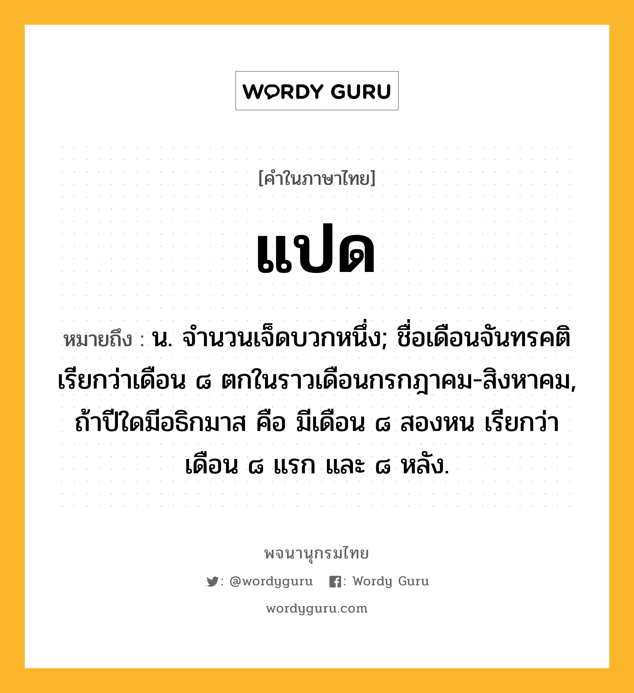 แปด หมายถึงอะไร?, คำในภาษาไทย แปด หมายถึง น. จํานวนเจ็ดบวกหนึ่ง; ชื่อเดือนจันทรคติ เรียกว่าเดือน ๘ ตกในราวเดือนกรกฎาคม-สิงหาคม, ถ้าปีใดมีอธิกมาส คือ มีเดือน ๘ สองหน เรียกว่า เดือน ๘ แรก และ ๘ หลัง.