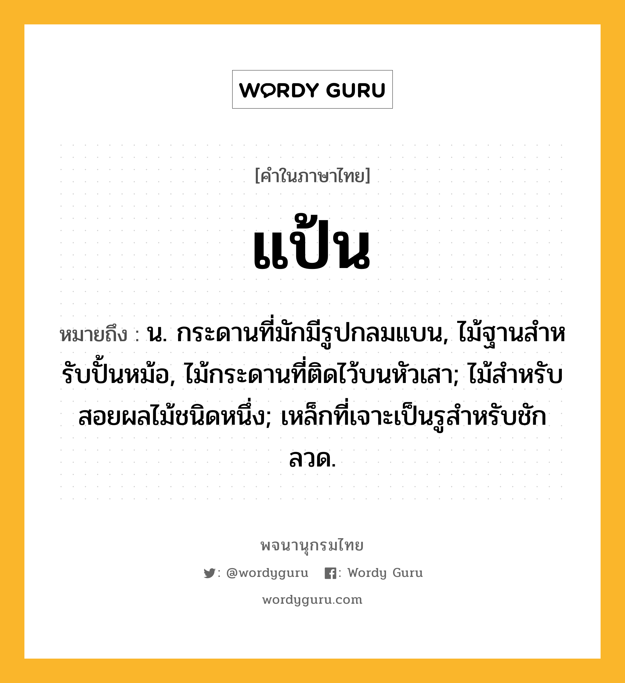 แป้น หมายถึงอะไร?, คำในภาษาไทย แป้น หมายถึง น. กระดานที่มักมีรูปกลมแบน, ไม้ฐานสําหรับปั้นหม้อ, ไม้กระดานที่ติดไว้บนหัวเสา; ไม้สําหรับสอยผลไม้ชนิดหนึ่ง; เหล็กที่เจาะเป็นรูสําหรับชักลวด.