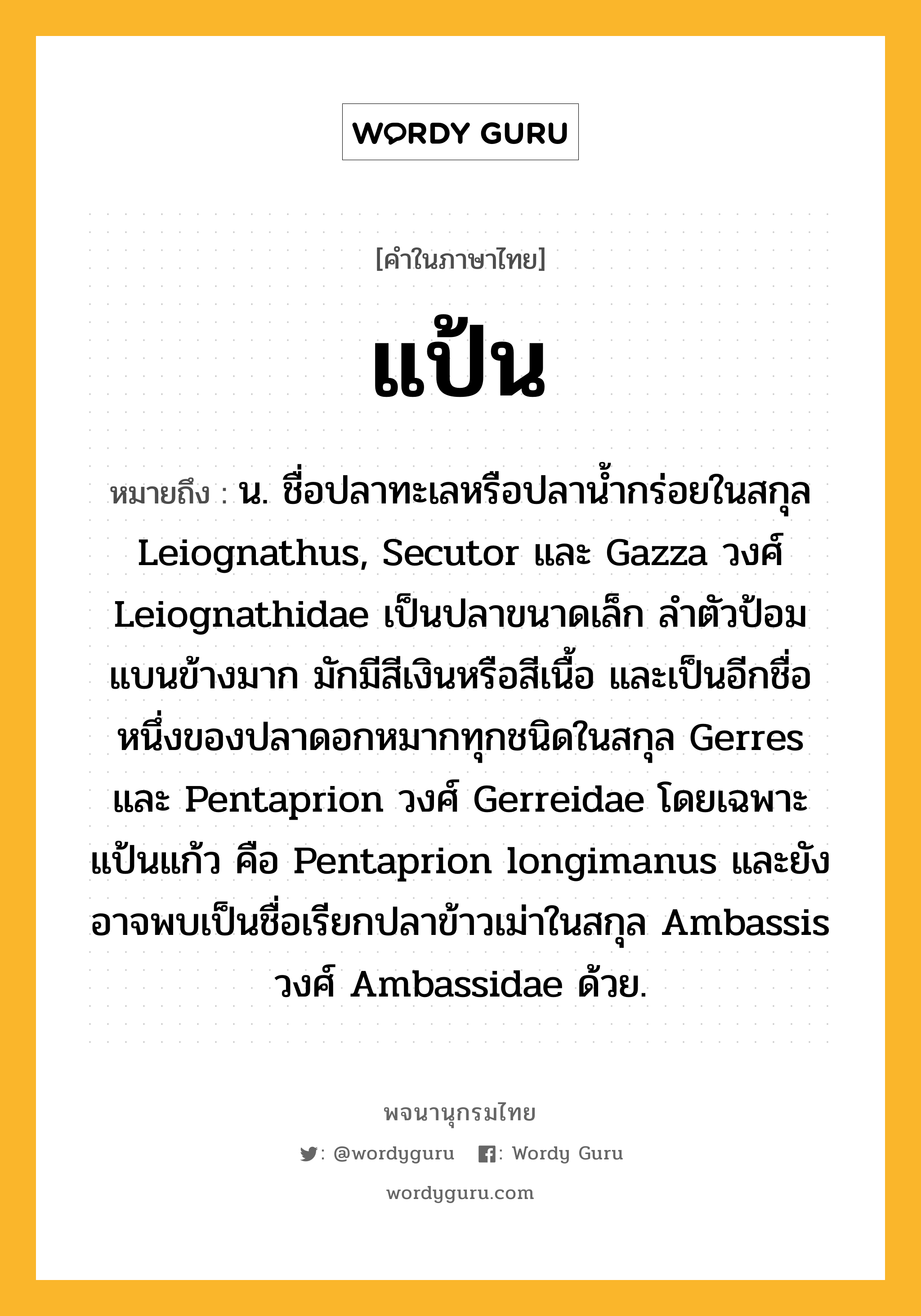 แป้น หมายถึงอะไร?, คำในภาษาไทย แป้น หมายถึง น. ชื่อปลาทะเลหรือปลานํ้ากร่อยในสกุล Leiognathus, Secutor และ Gazza วงศ์ Leiognathidae เป็นปลาขนาดเล็ก ลําตัวป้อม แบนข้างมาก มักมีสีเงินหรือสีเนื้อ และเป็นอีกชื่อหนึ่งของปลาดอกหมากทุกชนิดในสกุล Gerres และ Pentaprion วงศ์ Gerreidae โดยเฉพาะ แป้นแก้ว คือ Pentaprion longimanus และยังอาจพบเป็นชื่อเรียกปลาข้าวเม่าในสกุล Ambassis วงศ์ Ambassidae ด้วย.