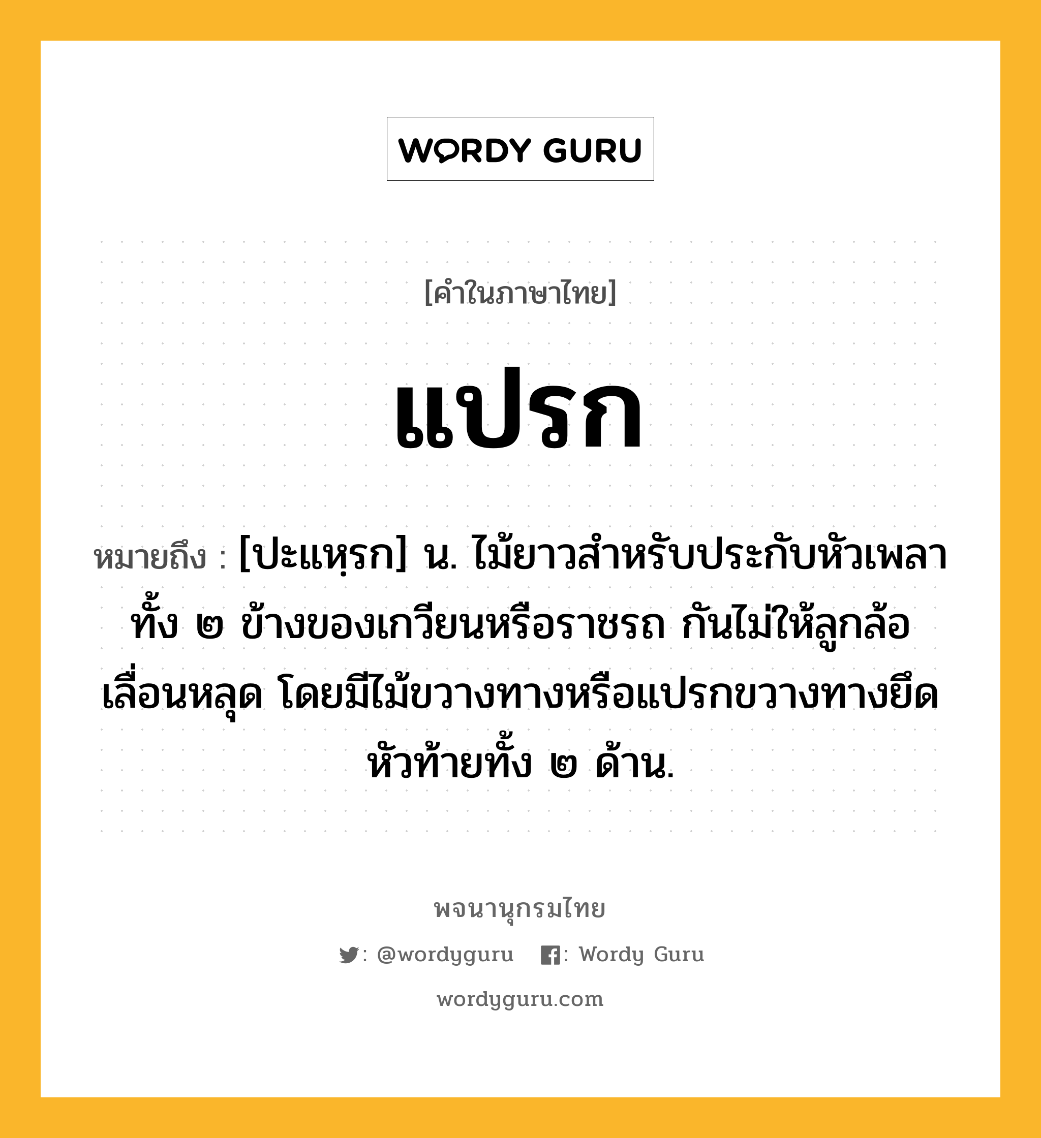 แปรก หมายถึงอะไร?, คำในภาษาไทย แปรก หมายถึง [ปะแหฺรก] น. ไม้ยาวสำหรับประกับหัวเพลาทั้ง ๒ ข้างของเกวียนหรือราชรถ กันไม่ให้ลูกล้อเลื่อนหลุด โดยมีไม้ขวางทางหรือแปรกขวางทางยึดหัวท้ายทั้ง ๒ ด้าน.