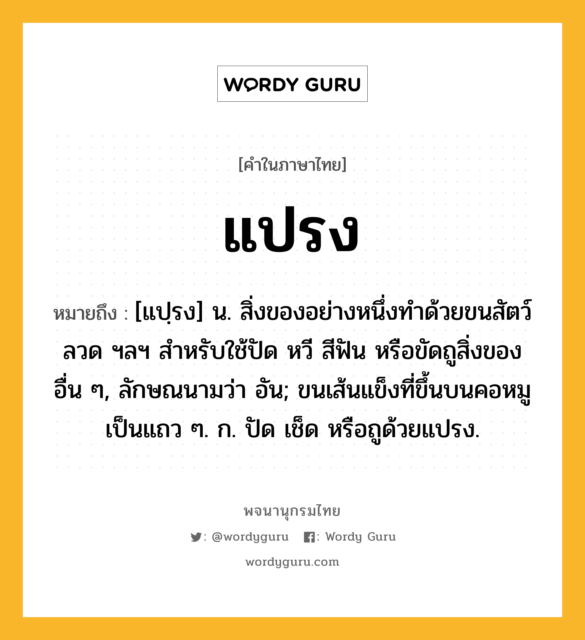 แปรง หมายถึงอะไร?, คำในภาษาไทย แปรง หมายถึง [แปฺรง] น. สิ่งของอย่างหนึ่งทําด้วยขนสัตว์ ลวด ฯลฯ สําหรับใช้ปัด หวี สีฟัน หรือขัดถูสิ่งของอื่น ๆ, ลักษณนามว่า อัน; ขนเส้นแข็งที่ขึ้นบนคอหมูเป็นแถว ๆ. ก. ปัด เช็ด หรือถูด้วยแปรง.