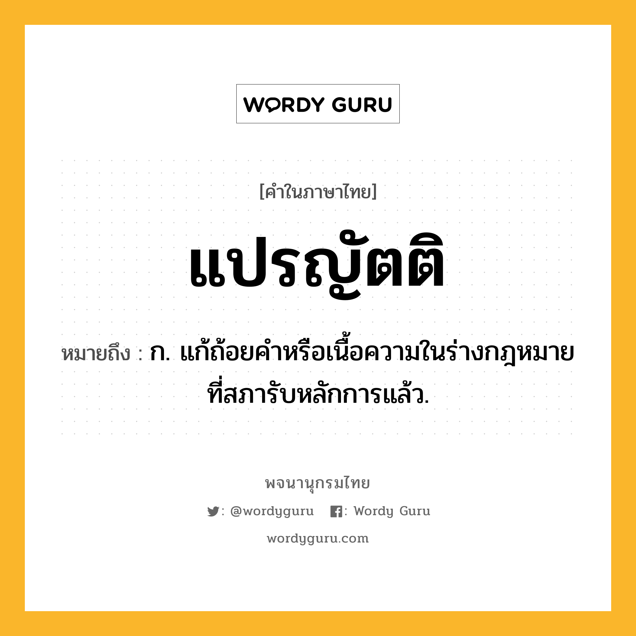 แปรญัตติ หมายถึงอะไร?, คำในภาษาไทย แปรญัตติ หมายถึง ก. แก้ถ้อยคําหรือเนื้อความในร่างกฎหมายที่สภารับหลักการแล้ว.