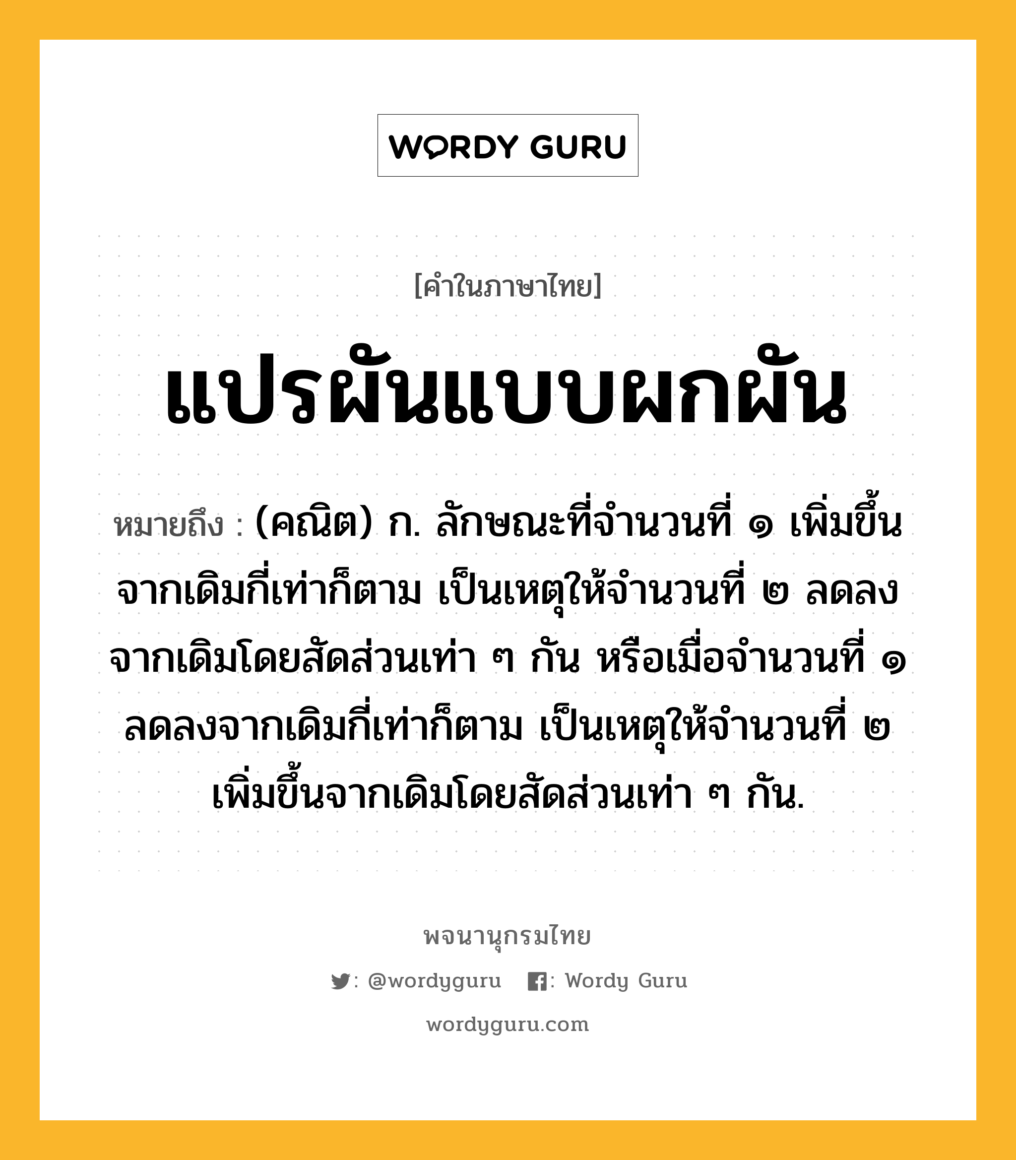 แปรผันแบบผกผัน หมายถึงอะไร?, คำในภาษาไทย แปรผันแบบผกผัน หมายถึง (คณิต) ก. ลักษณะที่จํานวนที่ ๑ เพิ่มขึ้นจากเดิมกี่เท่าก็ตาม เป็นเหตุให้จํานวนที่ ๒ ลดลงจากเดิมโดยสัดส่วนเท่า ๆ กัน หรือเมื่อจํานวนที่ ๑ ลดลงจากเดิมกี่เท่าก็ตาม เป็นเหตุให้จํานวนที่ ๒ เพิ่มขึ้นจากเดิมโดยสัดส่วนเท่า ๆ กัน.