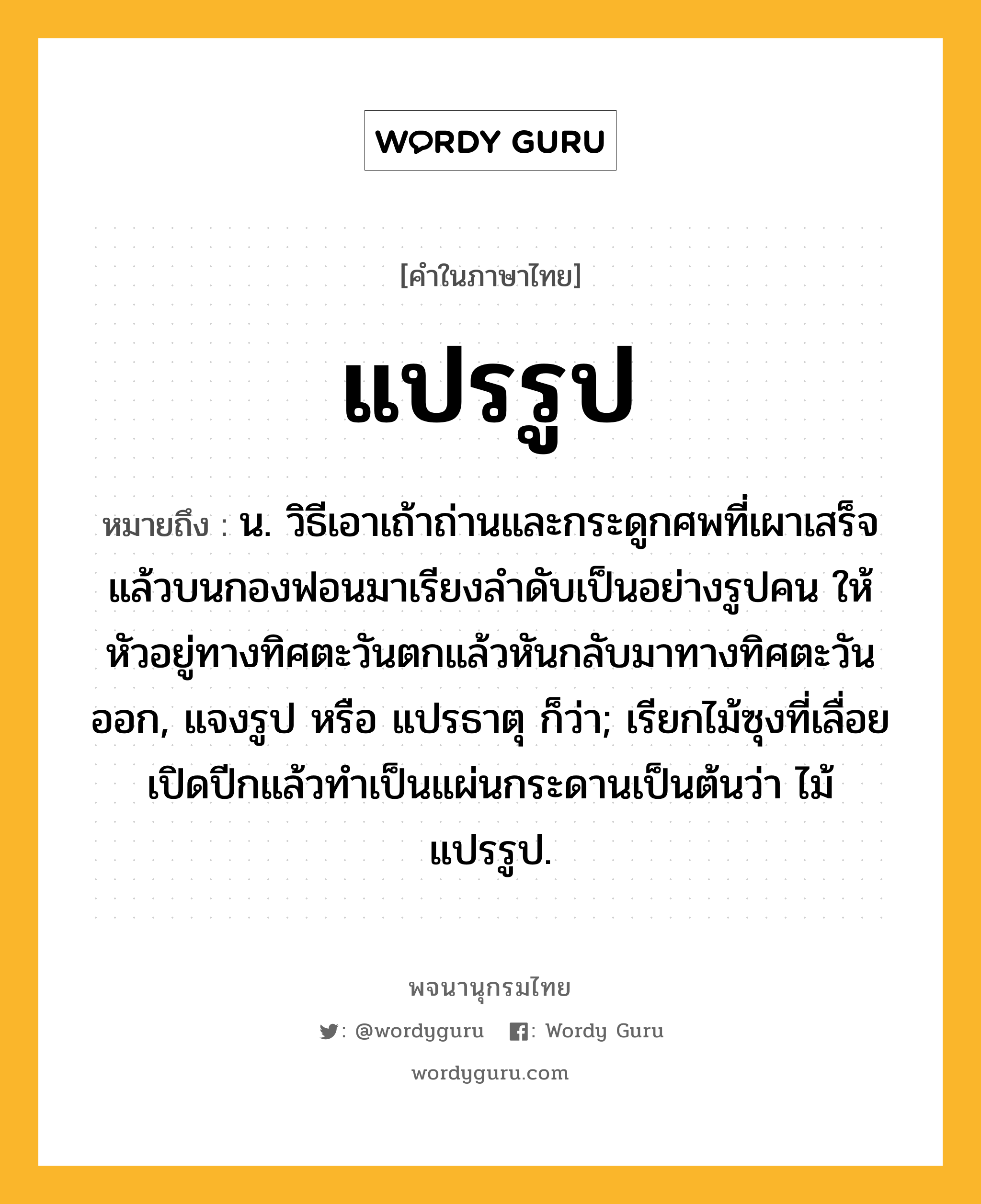 แปรรูป ความหมาย หมายถึงอะไร?, คำในภาษาไทย แปรรูป หมายถึง น. วิธีเอาเถ้าถ่านและกระดูกศพที่เผาเสร็จแล้วบนกองฟอนมาเรียงลําดับเป็นอย่างรูปคน ให้หัวอยู่ทางทิศตะวันตกแล้วหันกลับมาทางทิศตะวันออก, แจงรูป หรือ แปรธาตุ ก็ว่า; เรียกไม้ซุงที่เลื่อยเปิดปีกแล้วทําเป็นแผ่นกระดานเป็นต้นว่า ไม้แปรรูป.