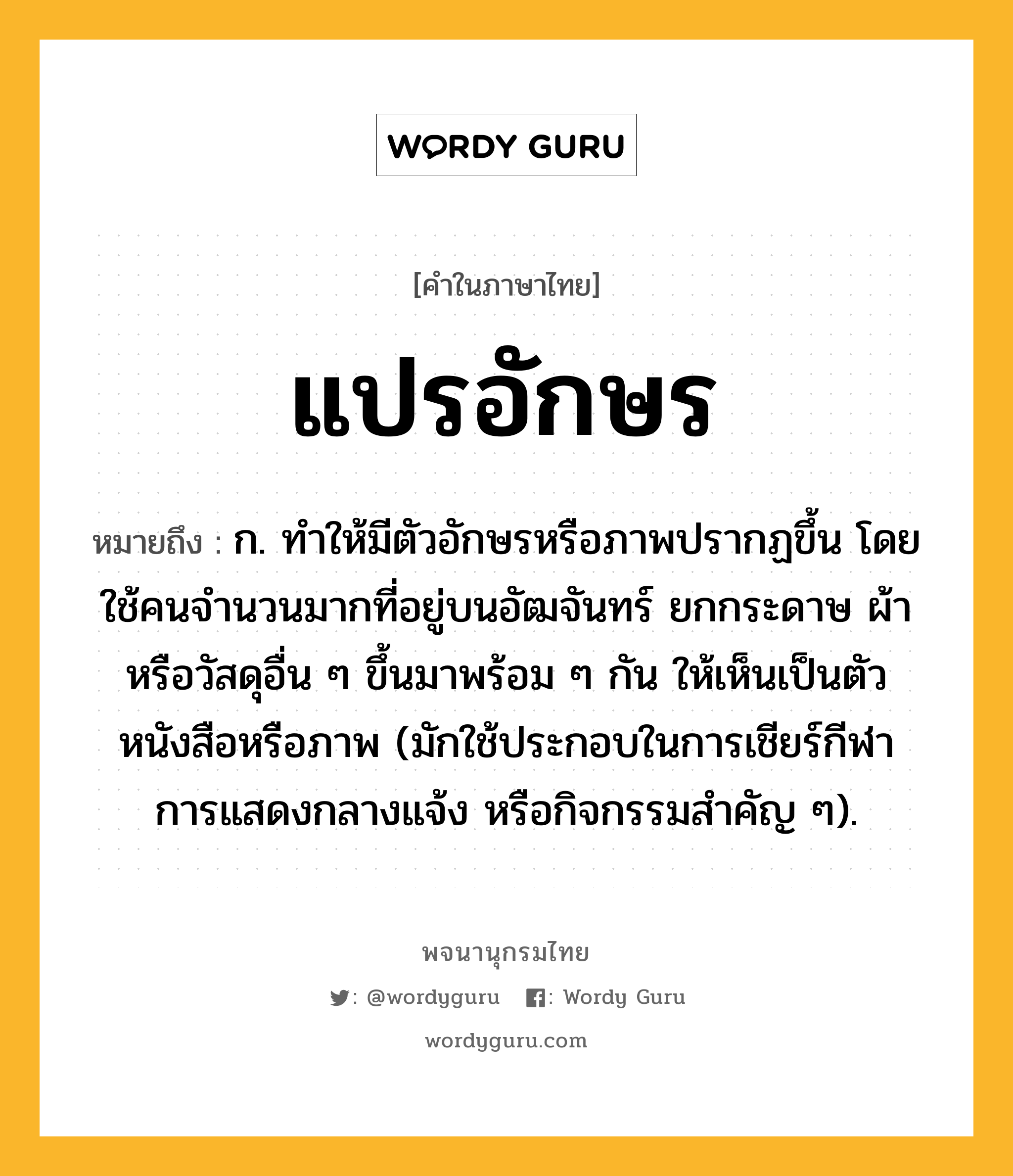 แปรอักษร หมายถึงอะไร?, คำในภาษาไทย แปรอักษร หมายถึง ก. ทำให้มีตัวอักษรหรือภาพปรากฏขึ้น โดยใช้คนจำนวนมากที่อยู่บนอัฒจันทร์ ยกกระดาษ ผ้า หรือวัสดุอื่น ๆ ขึ้นมาพร้อม ๆ กัน ให้เห็นเป็นตัวหนังสือหรือภาพ (มักใช้ประกอบในการเชียร์กีฬา การแสดงกลางแจ้ง หรือกิจกรรมสำคัญ ๆ).