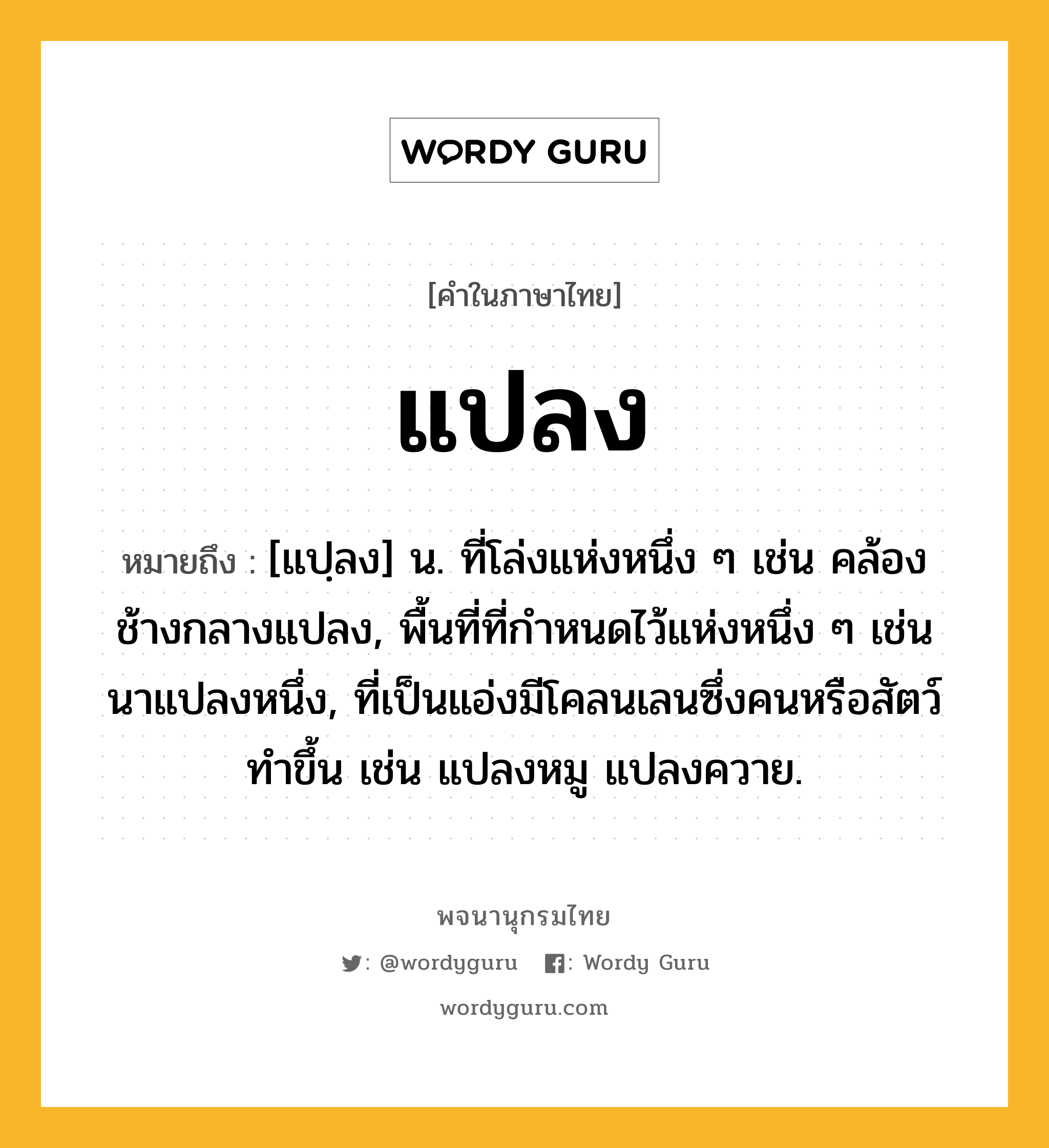 แปลง หมายถึงอะไร?, คำในภาษาไทย แปลง หมายถึง [แปฺลง] น. ที่โล่งแห่งหนึ่ง ๆ เช่น คล้องช้างกลางแปลง, พื้นที่ที่กําหนดไว้แห่งหนึ่ง ๆ เช่น นาแปลงหนึ่ง, ที่เป็นแอ่งมีโคลนเลนซึ่งคนหรือสัตว์ทําขึ้น เช่น แปลงหมู แปลงควาย.