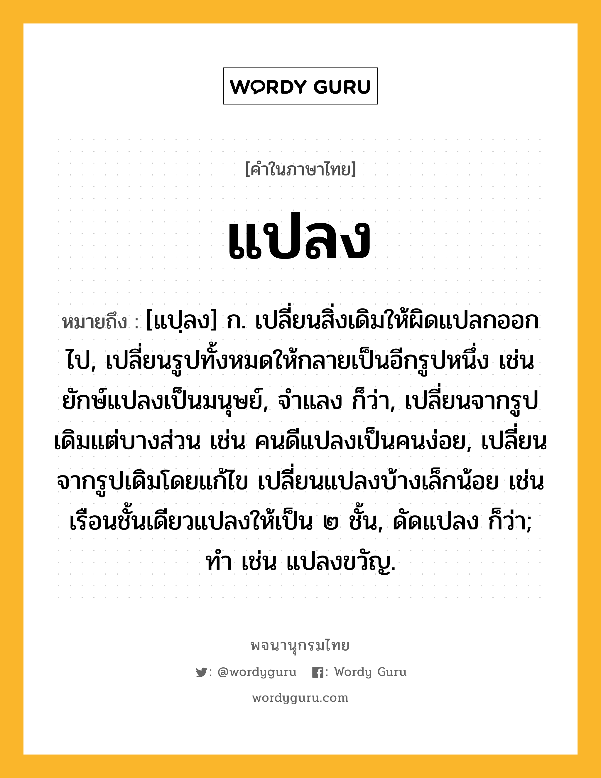 แปลง หมายถึงอะไร?, คำในภาษาไทย แปลง หมายถึง [แปฺลง] ก. เปลี่ยนสิ่งเดิมให้ผิดแปลกออกไป, เปลี่ยนรูปทั้งหมดให้กลายเป็นอีกรูปหนึ่ง เช่น ยักษ์แปลงเป็นมนุษย์, จําแลง ก็ว่า, เปลี่ยนจากรูปเดิมแต่บางส่วน เช่น คนดีแปลงเป็นคนง่อย, เปลี่ยนจากรูปเดิมโดยแก้ไข เปลี่ยนแปลงบ้างเล็กน้อย เช่น เรือนชั้นเดียวแปลงให้เป็น ๒ ชั้น, ดัดแปลง ก็ว่า; ทํา เช่น แปลงขวัญ.